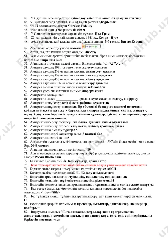 мдейтін пернелер: shift+f3 34. ms word мәт.процессорда жанама мәзірді шақыру үшін қолданыатын пернелер комбинациясы: shift+f10 35. mysql мағынасы нені білдіреді: сұраныс тілі/ қызының аты - құрылымдасқан тапсырыс тілі 36. nomos сөзінің грек тілінен аудармасы: заң 37. python программалау тілінде: for i in range(____): print(i) #3 4: 3,5 38. s=‘информатика’ print(s[2:5]) : фор 39. sketchup программасында сызықты сызатын құралы: 40. split () әдістемесінің қызметі: бөлгіш арқылы жолды бөлу 41. style деген қызметі: ішкі стиль 42. vr дулыға неге әсер етеді: қабылдау қабілетін, ақыл-ой дамуын тежейді 43. vrқандай салада дамиды?ж.сауда,маркетинг,кұрылыс 44. wi-fi толыққанды атауы: wireless fidelity 45. wlan желісі қанша метр жетеді: 100 м 46. y combinator венчурлық қорын кім құрды: пол грэм 47. z3 қай қалада, кім , қай жылы ашқан: 1941 ж., конрат цузе 48. абак есепшоты қай қалада, кім , қай жылы ашқан: 5-6 ғасыр, батыс еуропа 49. абсолютті адрестеу үлгісі: мысал: 50. ағаш, газ, гүл қандай сезуге жатады: …