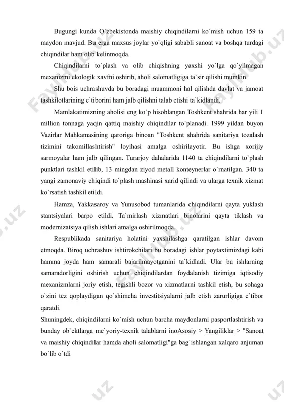 oat va boshqa turdagi chiqindilar ham olib kelinmoqda. chiqindilarni to`plash va olib chiqishning yaxshi yo`lga qo`yilmagan mexanizmi ekologik xavfni oshirib, aholi salomatligiga ta`sir qilishi mumkin. shu bois uchrashuvda bu boradagi muammoni hal qilishda davlat va jamoat tashkilotlarining e`tiborini ham jalb qilishni talab etishi ta`kidlandi. mamlakatimizning aholisi eng ko`p hisoblangan toshkent shahrida har yili 1 million tonnaga yaqin qattiq maishiy chiqindilar to`planadi. 1999 yildan buyon vazirlar mahkamasining qaroriga binoan "toshkent shahrida sanitariya tozalash tizimini takomillashtirish" loyihasi amalga oshirilayotir. bu ishga xorijiy sarmoyalar ham jalb qilingan. turarjoy dahalarida 1140 ta chiqindilarni to`plash punktlari tashkil etilib, 13 mingdan ziyod metall konteynerlar o`rnatilgan. 340 ta yangi zamonaviy chiqindi to`plash mashinasi xarid qilindi va ularga texnik xizmat ko`rsatish tashkil etildi. hamza, yakkasaroy va yunusobod tumanlarida chiqindilarni qayta yuklash stantsiyalari barpo etildi. ta`mirlash xizmatlari binolarini qayta tiklash va modernizatsiya qilish ishlari amalga oshirilmoqda. respublikada sanitariya holatini yaxshilashga qaratilgan ishlar davom etmoqda. biroq uchrashuv ishtirokchilari bu boradagi …