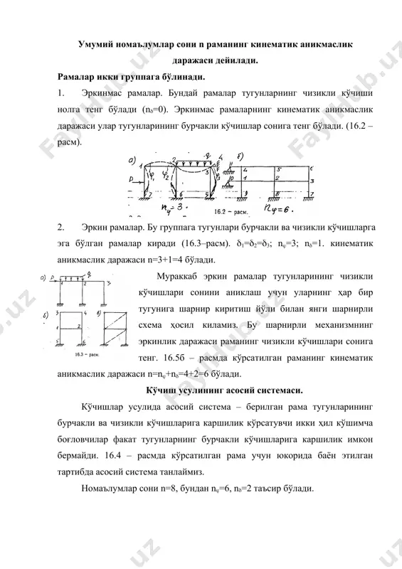 йди. рамаларни кўчишлар усули билан ҳисоблашда умумий номаълумлар сонни n уларнинг тугунларини бурилиши ва чизикли кўчишларининг йиғиндисига тенг бўлади. n=n+n, (16.1) бунда n – бикр тугунларнинг бурилиш бурчаклари сони, n – тугунларнинг чизикли кўчишлари сони. умумий номаълумлар сони n раманинг кинематик аникмаслик даражаси дейилади. рамалар икки группага бўлинади. 1. эркинмас рамалар. бундай рамалар тугунларнинг чизикли кўчиши нолга тенг бўлади (n=0). эркинмас рамаларнинг кинематик аникмаслик даражаси улар тугунларининг бурчакли кўчишлар сонига тенг бўлади. (16.2 – расм). 2. эркин рамалар. бу группага тугунлари бурчакли ва чизикли кўчишларга эга бўлган рамалар киради (16.3–расм). 1=2=3; n=3; n=1. кинематик аникмаслик даражаси n=3+1=4 бўлади. мураккаб эркин рамалар тугунларининг чизикли кўчишлари сонини аниклаш учун уларнинг ҳар бир тугунига шарнир киритиш йўли билан янги шарнирли схема ҳосил киламиз. бу шарнирли механизмнинг эркинлик даражаси раманинг чизикли кўчишлари сонига тенг. 16.5б – расмда кўрсатилган раманинг кинематик аникмаслик даражаси n=n+n=4+2=6 бўлади. кўчиш усулининг асосий системаси. кўчишлар усулида асосий система – берилган …