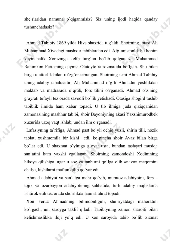 armonlar bilan birga turli kitoblar sotib olardi. o`rta hol turmush kechirardi. tabibiy umrining oxirlarida oddiy halq qatorida beorom hayot kechirganligi haqida laffasiy tazkirasida o`qiymiz: «ahmadjon tabibiy feruzning vafotidan keyin hech bironta fuzalo amaldor va sipohiylar bilan aloqa qilmadi. u o`pka kasalga chalinib natijada shu kasal bilan qirq ikki yoshida 1910 yilda hasrat va nadomat bilan dunyodan o`tdi». tabibiy o`z davrining o`qimishli, taraqqiyparvar kishilaridan edi. xorazmning tarixchisi bayoniy «shajarai xorazmshoxiy»sida tabibiyni: tabibiykidur shoiri muhtaram, naylay oning atvorin aylab raqam, maorifda bordir bag`oyat orif, majlisda dog`i harifu zarif, pur oyinadur so`zlari sarbasar, rumuz oni aksidadur jilvagar, surar nuqta lutfila ul nuqtadon, ko`rib so`zlarini dedim: «al`amon!» - deya ta`riflaydi. ahmad tabibiy yoshlik chog`idayoq, o`z asarlari bilan xalq orasida tanilgan shoir bo`lsa-da devon tuzishga jur`at etmagan. uning yozgan she`rlari parokanda holda edi. kunlarning birida feruz xon tabibiyga o`z she`rlarini to`plab devon tuzishni buyuradi. tabibiy o`zbekcha va tojikcha she`rlarini alohida-alohida devon holiga keltiradi. shoir bu …