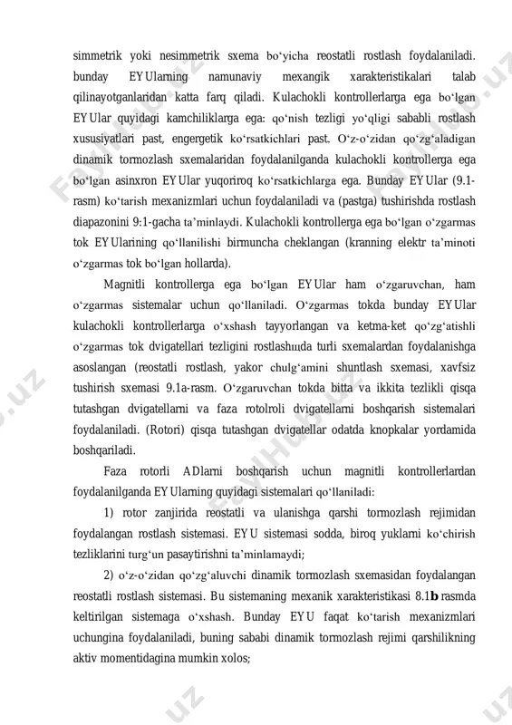 ‘lgan eyular quyidagi kamchiliklarga ega: qo‘nish tezligi yo‘qligi sababli rostlash xususiyatlari past, engergetik ko‘rsatkichlari past. o‘z-o‘zidan qo‘zg‘aladigan dinamik tormozlash sxemalaridan foydalanilganda kulachokli kontrollerga ega bo‘lgan asinxron eyular yuqoriroq ko‘rsatkichlarga ega. bunday eyular (9.1- rasm) ko‘tarish mexanizmlari uchun foydalaniladi va (pastga) tushirishda rostlash diapazonini 9:1-gacha ta’minlaydi. kulachokli kontrollerga ega bo‘lgan o‘zgarmas tok eyularining qo‘llanilishi birmuncha cheklangan (kranning elektr ta’minoti o‘zgarmas tok bo‘lgan hollarda). magnitli kontrollerga ega bo‘lgan eyular ham o‘zgaruvchan, ham o‘zgarmas sistemalar uchun qo‘llaniladi. o‘zgarmas tokda bunday eyular kulachokli kontrollerlarga o‘xshash tayyorlangan va ketma-ket qo‘zg‘atishli o‘zgarmas tok dvigatellari tezligini rostlashщda turli sxemalardan foydalanishga asoslangan (reostatli rostlash, yakor chulg‘amini shuntlash sxemasi, xavfsiz tushirish sxemasi 9.1a-rasm. o‘zgaruvchan tokda bitta va ikkita tezlikli qisqa tutashgan dvigatellarni va faza rotolroli dvigatellarni boshqarish sistemalari foydalaniladi. (rotori) qisqa tutashgan dvigatellar odatda knopkalar yordamida boshqariladi. faza rotorli adlarni boshqarish uchun magnitli kontrollerlardan foydalanilganda eyularning quyidagi sistemalari qo‘llaniladi: 1) rotor zanjirida reostatli va ulanishga qarshi tormozlash rejimidan foydalangan …