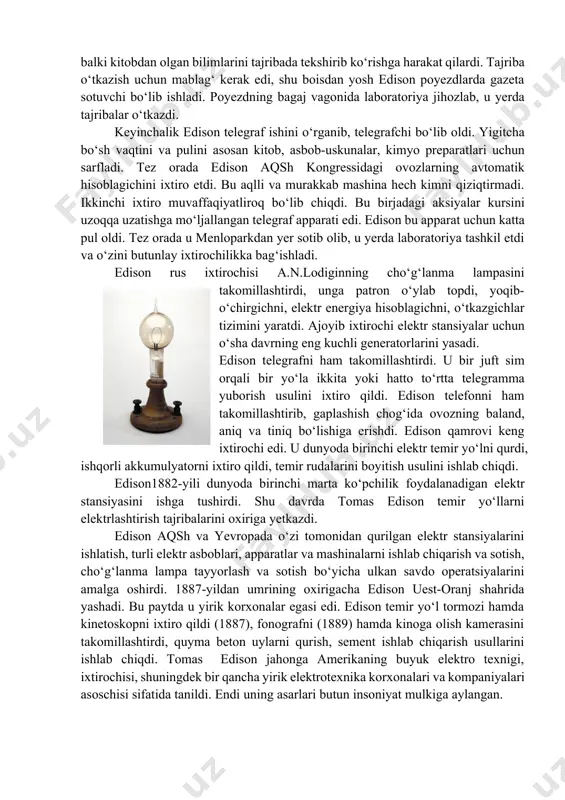 di. poyezdning bagaj vagonida laboratoriya jihozlab, u yerda tajribalar o‘tkazdi. keyinchalik edison telegraf ishini o‘rganib, telegrafchi bo‘lib oldi. yigitcha bo‘sh vaqtini va pulini asosan kitob, asbob-uskunalar, kimyo preparatlari uchun sarfladi. tez orada edison aqsh kongressidagi ovozlarning avtomatik hisoblagichini ixtiro etdi. bu aqlli va murakkab mashina hech kimni qiziqtirmadi. ikkinchi ixtiro muvaffaqiyatliroq bo‘lib chiqdi. bu birjadagi aksiyalar kursini uzoqqa uzatishga mo‘ljallangan telegraf apparati edi. edison bu apparat uchun katta pul oldi. tez orada u menloparkdan yer sotib olib, u yerda laboratoriya tashkil etdi va o‘zini butunlay ixtirochilikka bag‘ishladi. edison rus ixtirochisi a.n.lodiginning cho‘g‘lanma lampasini takomillashtirdi, unga patron o‘ylab topdi, yoqib-o‘chirgichni, elektr energiya hisoblagichni, o‘tkazgichlar tizimini yaratdi. ajoyib ixtirochi elektr stansiyalar uchun o‘sha davrning eng kuchli generatorlarini yasadi. edison telegrafni ham takomillashtirdi. u bir juft sim orqali bir yo‘la ikkita yoki hatto to‘rtta telegramma yuborish usulini ixtiro qildi. edison telefonni ham takomillashtirib, gaplashish chog‘ida ovozning baland, aniq va tiniq bo‘lishiga erishdi. edison …