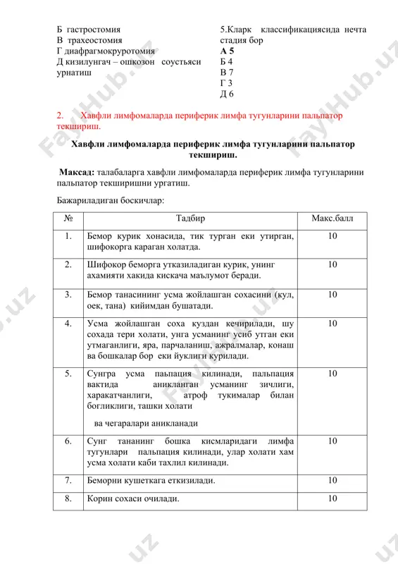 raki variantlari (ortikchasini chikaring.) a penkosta raki b endobronxial v peribronxial tugunli g peribronxial shoxlangan d ekzobronxial 4.kizilungach rakida radikal operatsiya a dobromislov-torek usulida kizilungach ekstirpatsiyasi b gastrostomiya v traxeostomiya g diafragmokrurotomiya d kizilungach – oshkozon soustyasi urnatish 5.klark klassifikatsiyasida nechta stadiya bor a 5 b 4 v 7 g 3 d 6 2. xavfli limfomalarda periferik limfa tugunlarini palpator tekshirish. xavfli limfomalarda periferik limfa tugunlarini palpator tekshirish. maksad: talabalarga xavfli limfomalarda periferik limfa tugunlarini palpator tekshirishni urgatish. bajariladigan boskichlar: № tadbir maks.ball 1. bemor kurik xonasida, tik turgan eki utirgan, shifokorga karagan xolatda. 10 2. shifokor bemorga utkaziladigan kurik, uning axamiyati xakida kiskacha ma'lumot beradi. 10 3. bemor tanasining usma joylashgan soxasini (kul, oek, tana) kiyimdan bushatadi. 10 4. usma joylashgan soxa kuzdan kechiriladi, shu soxada teri xolati, unga usmaning usib utgan eki utmaganligi, yara, parchalanish, ajralmalar, konash va boshkalar bor eki yukligi kuriladi. 10 5. sungra usma papatsiya …