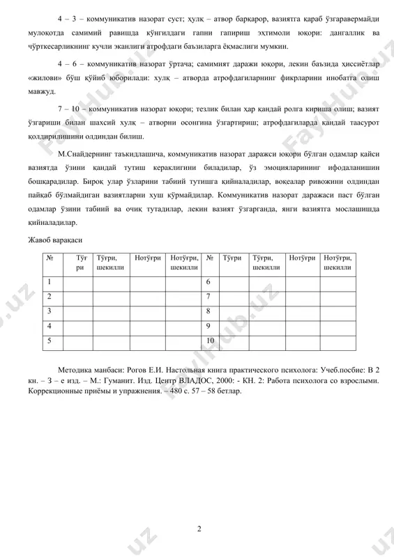 – 6 – коммуникатив назорат ўртача; самимият даражи юқори, лекин баъзида ҳиссиётлар «жилови» бўш қўйиб юборилади: хулқ – атворда атрофдагиларнинг фикрларини инобатга олиш мавжуд. 7 – 10 – коммуникатив назорат юқори; тезлик билан ҳар қандай ролга кириша олиш; вазият ўзгариши билан шахсий хулқ – атворни осонгина ўзгартириш; атрофдагиларда қандай таасурот қолдирилишини олдиндан билиш. м.снайдернинг таъкидлашича, коммуникатив назорат даражси юқори бўлган одамлар қайси вазиятда ўзини қандай тутиш кераклигини биладилар, ўз эмоцияларининг ифодаланишин бошқарадилар. бироқ улар ўзларини табиий тутишга қийналадилар, воқеалар ривожини олдиндан пайқаб бўлмайдиган вазиятларни хуш кўрмайдилар. коммуникатив назорат даражаси паст бўлган одамлар ўзини табиий ва очиқ тутадилар, лекин вазият ўзгарганда, янги вазиятга мослашишда қийналадилар. жавоб варақаси № тўғри тўғри, шекилли нотўғри нотўғри, шекилли № тўғри тўғри, шекилли нотўғри нотўғри, шекилли 1 6 2 7 3 8 4 9 5 10 методика манбаси: рогов е.и. настольная книга практического психолога: учеб.посбие: в 2 кн. – з – е изд. – м.: гуманит. …