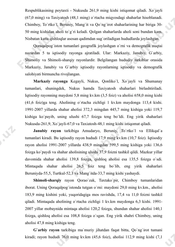 jadval qoraqalpog`iston respublikasi statistika boshqarmasi ma`lumotlari asosida tuzildi. minus 5699 kishi, shundan shahar joylarida minus 1780 kishi, qishloq joylarida esa minus 3919 kishiga barobar bo`lgan. 2006 yilda bu raqamlar, yuqoridagilarga mos holda, minus 15760, 8628 va 7132 kishini tashkil qilgan. jami aholidan 767,5 ming kishi 15 shahar va 16 shaharchalarda, 815,2 ming kishi qishloq joylarida yashaydi. eng katta shahar- qoraqalpog`iston respublikasining poytaxti - nukusda 261,9 ming kishi istiqomat qiladi. xo`jayli (67,0 ming) va taxiyatosh (48,1 ming) o`rtacha miqyosdagi shaharlar hisoblanadi. chimboy, to`rtko`l, beruniy, mang`it va qo`ng`irot shaharlarining har biriga 30-50 ming kishidan aholi to`g`ri keladi. qolgan shaharlarda aholi soni bundan kam. nisbatan katta qishloqlar asosan qadimdan sug`oriladigan hududlarda joylashgan. qoraqalpog`iston tumanlari geografik joylashgan o`rni va demografik nuqtai nazardan 5 ta iqtisodiy rayonga ajratiladi. ular: markaziy, janubiy, g`arbiy, shimoliy va shimoli-sharqiy rayonlardir. belgilangan hududiy tarkiblar orasida markaziy, janubiy va g`arbiy iqtisodiy rayonlarning iqtisodiy va demografik salohiyati birmuncha rivojlangan. markaziy rayonga kegayli, …
