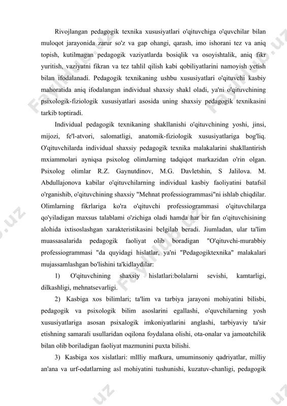 atsevarligi. 2) kasbiga xos bilimlari; ta'lim va tarbiya jarayoni mohiyatini bilisbi, pedagogik va psixologik bilim asoslarini egallashi, o'quvchilarning yosh xususiyatlariga asosan psixalogik imkoniyatlarini anglashi, tarbiyaviy ta'sir etishning samarali usullaridan oqilona foydalana olishi, ota-onalar va jamoatchilik bilan olib boriladigan faoliyat mazmunini puxta bilishi. 3) kasbiga xos xislatlari: mllliy mafkura, umuminsoniy qadriyatlar, milliy an'ana va urf-odatlarning asl mohiyatini tushunishi, kuzatuv-chanligi, pedagogik qobiliyatga egaligi, o'zini qo'lga ola bilishi, o'zini anglayolishi, pedagogik takt, nutq madaniyati. 4) shaxsiy pedagogik uddaburonligi: dars mashg'ulotlarida zarar materiallarni tanlay olishi, o'quvchilarning bilish faoliyatini boshqarishi, ta'lim-tarbiya jarayonini istiqbolli rejalashtirishi, o'quvchilar jamoasini boshqara olishi. 5) tashkilotchilik malakalari: o'quvchilar jamoasini uyushtira bilishi, turli ziddiyatli vaziyatlarda ham o'quvchilar jamoasini boshqarishi amaliy muammolarni hal yetishda uddaburonligini namoyish eta olishi. 6) kommunikativ malakalari: o'quvchilarni o'ziga jalb etishni bilishi, o'quvchilar va ota-onalar bilan maqsadga muvqrlq pedagogik muloqotlami tashkil qilishi, o'quvchilarning jamoada o'zaro munosabatlarida bir xil muvozanatni tartibga solishi. 7) gnostik malakalari: o'quvchilarning asab psixik holati darajasini …