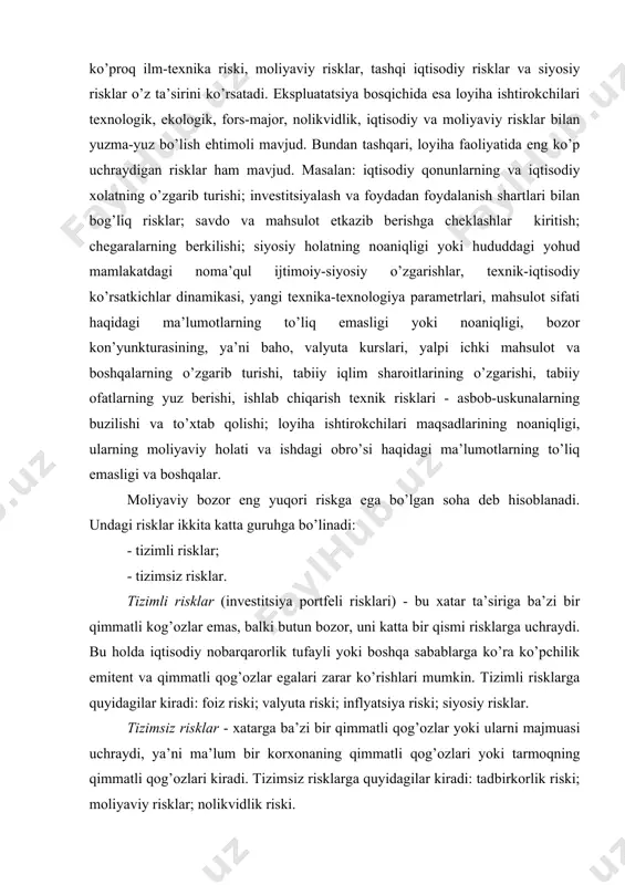 tizimsiz risklar. tizimli risklar (investitsiya portfeli risklari) - bu xatar ta’siriga ba’zi bir qimmatli kog’ozlar emas, balki butun bozor, uni katta bir qismi risklarga uchraydi. bu holda iqtisodiy nobarqarorlik tufayli yoki boshqa sabablarga ko’ra ko’pchilik emitent va qimmatli qog’ozlar egalari zarar ko’rishlari mumkin. tizimli risklarga quyidagilar kiradi: foiz riski; valyuta riski; inflyatsiya riski; siyosiy risklar. tizimsiz risklar - xatarga ba’zi bir qimmatli qog’ozlar yoki ularni majmuasi uchraydi, ya’ni ma’lum bir korxonaning qimmatli qog’ozlari yoki tarmoqning qimmatli qog’ozlari kiradi. tizimsiz risklarga quyidagilar kiradi: tadbirkorlik riski; moliyaviy risklar; nolikvidlik riski. yuqorida keltirilgan tasniflashlarga asoslangan holda, loyiha faoliyatidagi risklarni quyidagi guruhini keltirish mumkin: 1) loyiha ishtirokchilari riski; 2) loyiha smeta qiymatining oshish riski; 3) qurilishni o’z vaqtida tugamaslik riski; 4) ish va ob’ekt sifatining pastligi riski; 5) konstruktsion va texnik risklar; 6) ishlab chiqarish riski; 7) boshqaruv riski; 8) sotish riski; 9) moliyaviy risk; 10) mamlakat riski; 11) ma’muriy risk; 12) huquqiy risk; …