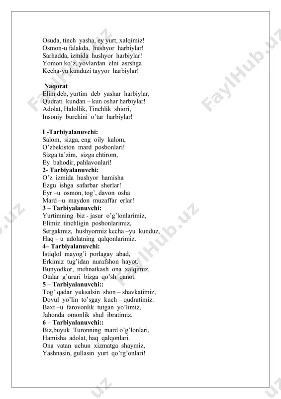 ey yurt, xalqimiz! osmon-u falakda, hushyor harbiylar! sarhadda, izmida hushyor harbiylar! yomon ko’z, yovlardan elni asrshga kecha-yu kunduzi tayyor harbiylar! naqorat elim deb, yurtim deb yashar harbiylar, qudrati kundan – kun oshar harbiylar! adolat, halollik, tinchlik shiori, insoniy burchini o’tar harbiylar! i -tarbiyalanuvchi: salom, sizga, eng oily kalom, o’zbekiston mard posbonlari! sizga ta’zim, sizga ehtirom, ey bahodir, pahlavonlari! 2- tarbiyalanuvchi: o’z izmida hushyor hamisha ezgu ishga safarbar sherlar! eyr –u osmon, tog’, davon osha mard –u maydon muzaffar erlar! 3 – tarbiyalanuvchi: yurtimning biz - jasur o’g’lonlarimiz, elimiz tinchligin posbonlarimiz, sergakmiz, hushyormiz kecha –yu kunduz, haq – u adolatning qalqonlarimiz. 4– tarbiyalanuvchi: istiqlol mayog’i porlagay abad, erkimiz tug’idan nurafshon hayot. bunyodkor, mehnatkash ona xalqimiz, otalar g’ururi bizga qo’sh qanot. 5 – tarbiyalanuvchi:: tog’ qadar yuksalsin shon – shavkatimiz, dovul yo’lin to’sgay kuch – qudratimiz. baxt –u farovonlik tutgan yo’limiz, jahonda omonlik shul ibratimiz. 6 – tarbiyalanuvchi:: biz,buyuk turonning mard o’g’lonlari, …