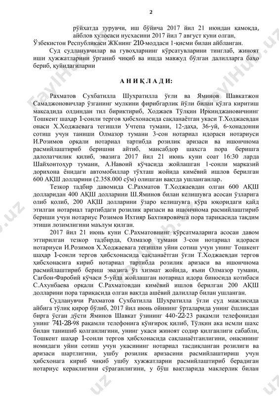 йича гаров эҳтиёт чораси қўлланилган, айблов хулосаси нусхасини 2017 йил 17 август куни олган, ўзбекистон республикаси жкнинг 168-моддаси 2-қисми “б” банди, 28,211-моддаси 1-қисми билан айбланган. розимов ихтияр бахтиярович (rozimov ixtiyar baxtiyarovich), 1987 йил 6 июнь куни хоразм вилоятида туғилган, миллати ўзбек, ўзбекистон республикаси фуқароси, маълумоти олий, оилали, икки нафар фарзандлари бор, тошкент шаҳар олмазор тумани 3-сон давлат нотариал идораси нотариуси лавозимида ишлаган, муқаддам судланмаган, тошкент шаҳар, юнусобод тумани, 2-мавзе, 33-уй, 60-хонадонда доимий 2 рўйхатда турувчи, иш бўйича 2017 йил 21 июндан қамоқда, айблов хулосаси нусхасини 2017 йил 7 август куни олган, ўзбекистон республикаси жкнинг 210-моддаси 1-қисми билан айбланган. суд судланувчилар ва гувоҳларнинг кўрсатувларини тинглаб, жиноят иши ҳужжатларини ўрганиб чиқиб ва ишда мавжуд бўлган далилларга баҳо бериб, қуйидагиларни а н и қ л а д и: рахматов сухбатилла шухратилла ўғли ва яминов шавкатжон самаджоновичлар ўзганинг мулкини фирибгарлик йўли билан қўлга киритиш мақсадида олдиндан тил бириктириб, ходжаев тўлқин иркинджановичнинг тошкент шаҳар 1-сонли …