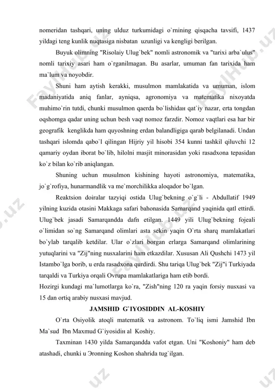 usxalarini ham etkazdilar. xususan ali qushchi 1473 yil istambo`lga borib, u erda rasadxona qurdirdi. shu tariqa ulug`bek "zij"i turkiyada tarqaldi va turkiya orqali ovrupa mamlakatlariga ham etib bordi. hozirgi kundagi ma`lumotlarga ko`ra, "zish"ning 120 ra yaqin forsiy nusxasi va 15 dan ortiq arabiy nusxasi mavjud. jamshid g`iyosiddin al-koshiy o`rta osiyolik atoqli matematik va astronom. to`liq ismi jamshid ibn ma`sud ibn maxmud g`iyosidiн al koshiy. taxminan 1430 yilda samarqandda vafot etgan. uni "koshoniy" ham deb atashadi, chunki u эronning koshon shahrida tug`ilgan. koshoniyning tarjimai holi haqida deyarli ma`lumotlar yo`q. ba`zi matematika tarixchilarining yozishiga qaraganda u boshlang`ich ma`lumotni o`z ona shahri koshiyda olgan. xv asrda koshon anchа rivojlangan shahar bo`lgan. u o`zining olimlari, ayniqsa qo`li gul ustalari bilan birga sharqda dong taratgan. o`rta asr olimlari singari koshiy ham fanning juda ko`p sohalari bilan shug`ullangan. u qiziqqan fanlar qatorida meditsina ham bo`lgan. koshiyni ulug`bek o`zining astronomiya maktabida ishlashga taklif qilgan. astronomiya maktabi uchun …