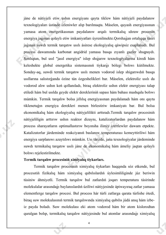 talizatorlar járdeminde reakciyanıń baslanıw temperaturası kemeyttiriliwi hám energiya sarplanıwı azaytılıwı múmkin. usı tárizde, jańa texnologiyalar járdeminde suwdı termikalıq tarqatıw usılı jáne de ekonomikalıq hám ámeliy jaqtan qolaylı bolıwı rejelestirilmekte. termik tarqalıw procesiniń ximiyalıq tiykarları. termik tarqalıw procesiniń ximiyalıq tiykarları haqqında sóz etkende, bul processtiń fizikalıq hám ximiyalıq qubılıslardıń úylesimliliginde júz beriwin túsiniw áhmiyetli. termik tarqalıw bul zatlardıń joqarı temperatura tásirinde molekulalar arasındaǵı baylanıslardıń úziliwi nátiyjesinde ápiwayıraq zatlar yamasa elementlerge tarqalıw procesi. bul process hár túrli zatlarga qarata túrlishe ótedi, biraq suw molekulasınıń termik tarqalıwında ximiyalıq qubılıs júdá anıq hám izbe-iz payda boladı. suw molekulası eki atom vodorod hám bir atom kislorodtan quralgan bolıp, termikalıq tarqalıw nátiyjesinde bul atomlar arasındaǵı ximiyalıq baylanıslar úziledi hám olar óz aldına gaz halındaǵı elementler sıpatında ajıralıp shıǵadı.suw molekulası h penen o atomlarınıń kovalent baylanıs arqalı baylanısqan birikpesi bolip tabıladı. bul baylanıslar salıstırmalı kúshli bolsa da, jeterli muģdarda jıllılıq energiyası tásirinde olar úziliwi múmkin. bul ximiyalıq …