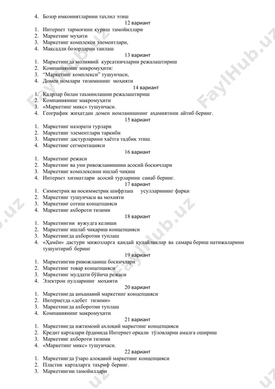 этиш 12 вариант 1. интернет тармоғини қуриш тамойиллари 2. маркетинг муҳити 3. маркетинг комплекси элементлари, 4. мақсадли бозорларни танлаш 13 вариант 1. маркетингда молиявий курсаткичларни режалаштириш 2. компаниянинг микромуҳити: 3. “маркетинг комплекси” тушунчаси, 4. домен номлари тизимининг моҳияти 14 вариант 1. кадрлар билан таъминлашни режалаштириш 2. компаниянинг макромуҳити 3. «маркетинг микс» тушунчаси. 4. географик жиҳатдан домен номланишнинг аҳамиятини айтиб беринг. 15 вариант 1. маркетинг назорати турлари 2. маркетинг элементлари таркиби 3. маркетинг дастурларини хаётга тадбиқ этиш. 4. маркетинг сегментацияси 16 вариант 1. маркетинг режаси 2. маркетинг ва уни ривожланишини асосий боскичлари 3. маркетинг комплексини ишлаб чиқиш 4. интернет хизматлари асосий турларини санаб беринг. 17 вариант 1. симметрик ва носимметрик шифрлаш усулларининг фарқи 2. маркетинг тушунчаси ва мохияти 3. маркетинг сотиш концепцияси 4. маркетинг ахбороти тизими 18 вариант 1. маркетингни вужудга келиши 2. маркетинг ишлаб чиқариш концепцияси 3. маркетингда ахборотни туплаш 4. «ҳамён» дастури мижозларга қандай қулайликлар ва самара бериш натижаларини …