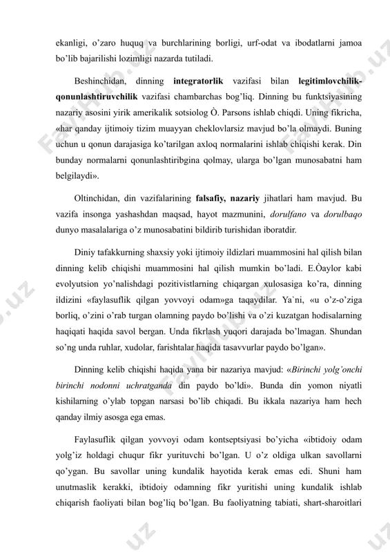 t va ibodatlarni jamoa bo’lib bajarilishi lozimligi nazarda tutiladi. beshinchidan, dinning integratorlik vazifasi bilan legitimlovchilik-qonunlashtiruvchilik vazifasi chambarchas bog’liq. dinning bu funktsiyasining nazariy asosini yirik amerikalik sotsiolog ò. parsons ishlab chiqdi. uning fikricha, «har qanday ijtimoiy tizim muayyan cheklovlarsiz mavjud bo’la olmaydi. buning uchun u qonun darajasiga ko’tarilgan axloq normalarini ishlab chiqishi kerak. din bunday normalarni qonunlashtiribgina qolmay, ularga bo’lgan munosabatni ham belgilaydi». oltinchidan, din vazifalarining falsafiy, nazariy jihatlari ham mavjud. bu vazifa insonga yashashdan maqsad, hayot mazmunini, dorulfano va dorulbaqo dunyo masalalariga o’z munosabatini bildirib turishidan iboratdir. diniy tafakkurning shaxsiy yoki ijtimoiy ildizlari muammosini hal qilish bilan dinning kelib chiqishi muammosini hal qilish mumkin bo’ladi. e.òaylor kabi evolyutsion yo’nalishdagi pozitivistlarning chiqargan xulosasiga ko’ra, dinning ildizini «faylasuflik qilgan yovvoyi odam»ga taqaydilar. ya`ni, «u o’z-o’ziga borliq, o’zini o’rab turgan olamning paydo bo’lishi va o’zi kuzatgan hodisalarning haqiqati haqida savol bergan. unda fikrlash yuqori darajada bo’lmagan. shundan so’ng unda ruhlar, xudolar, farishtalar haqida …