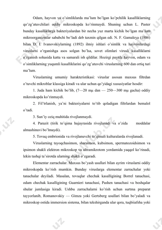 kiy — gimza yoki gertsberg usullari bilan bo’yaladi va mikroskop ostida immersion sistema, bilan tekshirganda ular qora, tuqbiiafsha yoki kung’ir rangli koqklarga o’xshash ko’rinib, yakka-yakka yoki to’p-to’p holatda joylashgan bo’ladilar. turli viruslar batafsil o’rganilgandan so’ng, ularning murakkab to’zilganligi aniqlandi. juda ham kichik bo’lishiga qaramay, har qaysi virus zarrachasi tashqi tomondan ichki moddalarini saqlab turadigan parda bilan o’ralgandir. viruslar asosan nukleoproteidlardan tuzilgan bo’lib, tarkibida oqsillarning karbon suvlari va yoglari bo’ladi. nukleproteidlar tarkibida nuklein kislotalarinnng bo’lishi, viruslarda uzak moddasining borligidan dalolat beradi. keyingi paytlarda ayrim viruslarda ferment borligi aniqlangan. masalan, gripp virusida neyroamilidaza, chuchqalarnnng inflyuentsiya kasalligida mutsinaza va boshqalar bo’ladi. viruslarning rivojlanishi. viruslar sun’iy oziq muhitida rivojlanmaydi. ularni tovuq embrionida rivojlanuvchi to’qima kulturalarida va sezgi, ya’ni virusga moyil organizmda rivojlantirish mumkin. buning uchun 8—12 kunlik tovuq embrioni olinadi, virus uning xoriollantiois pardasiga allantiois va amnion bo’shliqlariga hamda tuxum sarigi xaltachasiga yuboriladi. virusning sezgir hujayraga ta’siri 5 davrga bo’linadi: 1. adsorbtsiya, bunda virus …