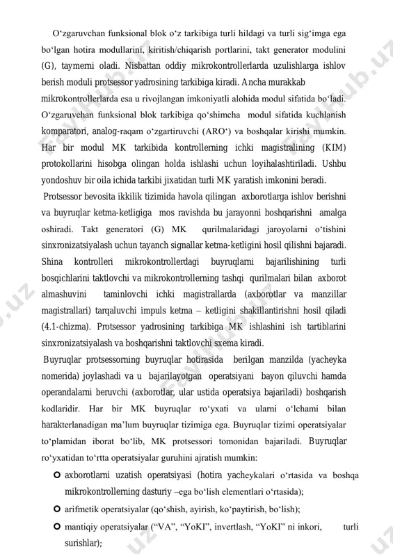 borotlarga ishlov berishni va buyruqlar ketma-ketligiga mos ravishda bu jarayonni boshqarishni amalga oshiradi. takt generatori (g) mk qurilmalaridagi jaroyolarni o‘tishini sinxronizatsiyalash uchun tayanch signallar ketma-ketligini hosil qilishni bajaradi. shina kontrolleri mikrokontrollerdagi buyruqlarni bajarilishining turli bosqichlarini taktlovchi va mikrokontrollerning tashqi qurilmalari bilan axborot almashuvini taminlovchi ichki magistrallarda (axborotlar va manzillar magistrallari) tarqaluvchi impuls ketma – ketligini shakillantirishni hosil qiladi (4.1-chizma). protsessor yadrosining tarkibiga mk ishlashini ish tartiblarini sinxronizatsiyalash va boshqarishni taktlovchi sxema kiradi. buyruqlar protsessorning buyruqlar hotirasida berilgan manzilda (yacheyka nomerida) joylashadi va u bajarilayotgan operatsiyani bayon qiluvchi hamda operandalarni beruvchi (axborotlar, ular ustida operatsiya bajariladi) boshqarish kodlaridir. har bir mk buyruqlar ro‘yxati va ularni o‘lchami bilan harakterlanadigan ma’lum buyruqlar tizimiga ega. buyruqlar tizimi operatsiyalar to‘plamidan iborat bo‘lib, mk protsessori tomonidan bajariladi. buyruqlar ro‘yxatidan to‘rtta operatsiyalar guruhini ajratish mumkin:  axborotlarni uzatish operatsiyasi (hotira yacheykalari o‘rtasida va boshqa mikrokontrollerning dasturiy –ega bo‘lish elementlari o‘rtasida);  arifmetik operatsiyalar (qo‘shish, ayirish, ko‘paytirish, bo‘lish); …