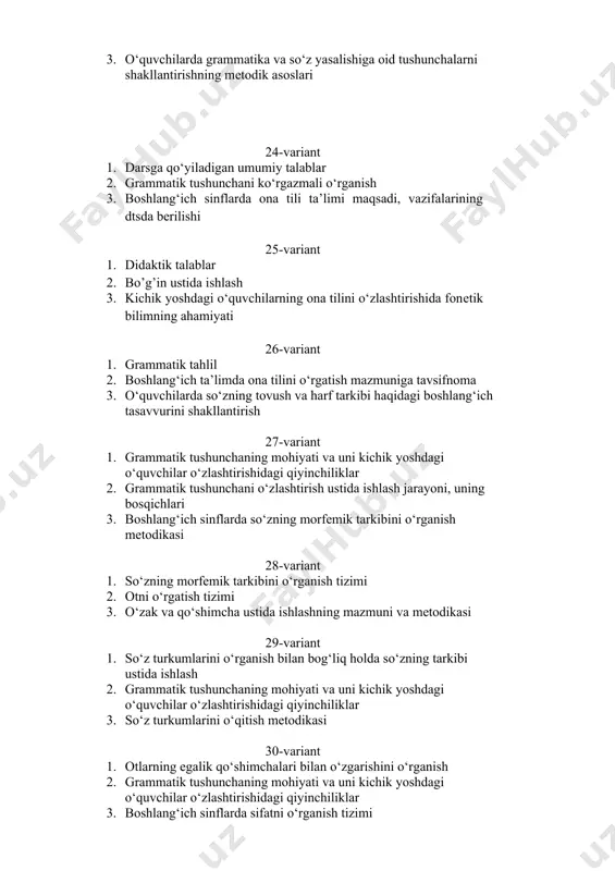 tizimi 2. otni o‘rgatish tizimi 3. o‘zak va qo‘shimcha ustida ishlashning mazmuni va metodikasi 29-variant 1. so‘z turkumlarini o‘rganish bilan bog‘liq holda so‘zning tarkibi ustida ishlash 2. grammatik tushunchaning mohiyati va uni kichik yoshdagi o‘quvchilar o‘zlashtirishidagi qiyinchiliklar 3. so‘z turkumlarini o‘qitish mеtodikasi 30-variant 1. otlarning egalik qo‘shimchalari bilan o‘zgarishini o‘rganish 2. grammatik tushunchaning mohiyati va uni kichik yoshdagi o‘quvchilar o‘zlashtirishidagi qiyinchiliklar 3. boshlang‘ich sinflarda sifatni o‘rganish tizimi 31-variant 1. sifatni o‘rganish jarayonida lеksik-stilistik ishlar 2. grammatik tushunchaning mohiyati va uni kichik yoshdagi o‘quvchilar o‘zlashtirishidagi qiyinchiliklar 3. boshlang‘ich sinflarda sonni o‘rganish tizimi 32-variant 1. kichik yoshdagi o‘quvchilarda ilmiy dunyoqarash elеmеntlarini shakllantirishda ona tilini o‘rgatishning ahamiyati 2. grammatik tushunchani o‘zlashtirish ustida ishlash jarayoni, uning bosqichlari 3. o‘zak va qo‘shimcha ustida ishlashning mazmuni va metodikasi 33-variant 1. ona tilini o‘rgatishning lingvistik asoslari 2. fonеtika va grafika asoslarini o‘rgatish metodikasi 3. grammatik tushunchaning mohiyati va uni kichik yoshdagi o‘quvchilar o‘zlashtirishidagi qiyinchiliklar 34-variant 1. olmosh, …