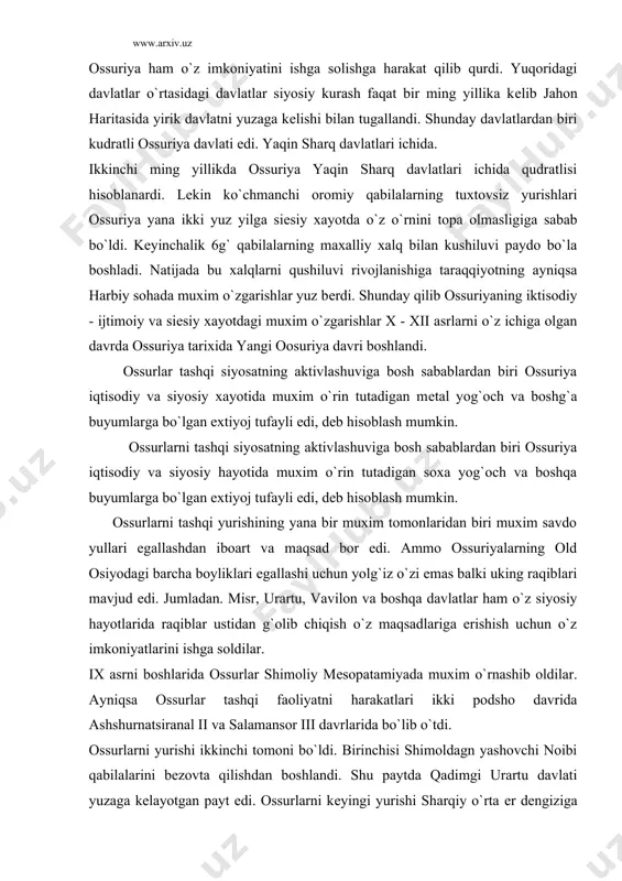 o`tdi. ossurlarni yurishi ikkinchi tomoni bo`ldi. birinchisi shimoldagn yashovchi noibi qabilalarini bеzovta qilishdan boshlandi. shu paytda qadimgi urartu davlati yuzaga kеlayotgan payt edi. ossurlarni kеyingi yurishi sharqiy o`rta еr dеngiziga qaratildi. nima uchun: sababi bu o`lka boyliklarga boy edi. bundan tashqari muxim savdo yullari, hamda savdo - xunarmandchilik markazlari ayniqsa tir, sidan, bibl, arrad shaharlari har tomonlama taraqqiy etgan bo`lib, xizmat kilishi mumkinligi tarixidan o`z isbotini topgan o`lkalardan biri hisoblanardi. bu rayon kichik osiyoga va o`rta еr dеngiziga va misrga borishi uchun muxim platsdarm edi. shuning uchun ashurnatsiri^ol 11 o`z harbiy yurishlarini boshladi hamda shimoliy suriyada yashovchi oramеy qabilalarini еngdi. kеyinchalik unung yurishlarini, uning ugli salomonsr iii davom etkazdi. ayniqsa yosh harbiy sarkarda salomonsar ii urartu davlatnpi maglub etib uning poytaxtini egalashgacha borib o`tdi. xatto uning yurishlari fors ko`rfazining ichki kismigacha davom etib. ko`p boyliklar bilan kaytdi. fakatgina 840 yilga kеlib salomonsar iii еvropaga yurish qilib, damashq egallandi. xatto tir, …