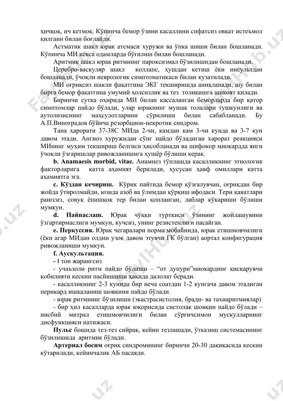masi xuruji va o'pka shishi bilan boshlanadi. ko'pincha mi keksa odamlarda bo'g'ilish bilan boshlanadi. aritmik shakl yurak ritmning paroksizmal bo'zilishidan boshlanadi. tserebro-vaskulyar shakl kollaps, hushdan ketish yoki insultdan boshlanadi, o'choqli nevrologik simptomatikasi bilan kuzatiladi. mi og'riqsiz shakli faqatgina ekg tekshirishda aniqlanadi, shu bilan birga bemor faqatgina umumiy holsizlik va tez toliqishga shikoyat qiladi. birinchi sutka ohirida mi bilan kassalangan bemorlarda bir qator simptomlar paydo bo'ladi, ular yurakning mushak tolalari tushkunligi va autolizisning mahsulotlarini so'rilishi bilan sabablanadi. bu a.p.vinogradov bo'yicha rezorbtsion-nekrotik sindrom. tana harorati 37-38s mida 2-chi, kamdan kam 3-chi kunda va 3-7 kun davom etadi. angioz xurujidan so'ng paydo bo'ladigan xarorat reaktsiyasi mining muhim tekshirish belgisi hisoblanadi va shifokor miokardda yangi o'choqli o'zgarishlar rivojlanishiga hushyor bo'lishi kerak. b. anamaesis morbid, vitae. anamnez to'plashda kasallikning etiologik faktorlariga katta ahamiyat beriladi, hususan havf omillari katta ahamiyatga ega. c. ko'zdan kechirish. ko'rik paytida bemor qo'zg'aluvchan, og'riqdan bir joyda o'tirolmaydi, yuzida azob va o'limdan …