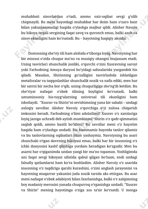 ydigan shaxs, shirin esa o‘z hurmati va olijanobligini saqlab qolishga intilgan ayol. ularning muhabbati sinovlardan o‘tadi, ammo oxir-oqibat sevgi g‘olib chiqmaydi. bu meni hayotdagi muhabbat har doim ham o‘zaro baxt bilan yakunlanmasligi haqida o‘ylashga majbur qildi. alisher navoiy bu hikoya orqali sevgining faqat zavq va quvonch emas, balki azob va sinov ekanligini ham ko‘rsatadi. bu – hayotning haqiqiy aksidir. dostonning she’riy tili ham alohida e’tiborga loyiq. navoiyning har bir misrasi o‘zida chuqur ma’no va musiqiy ohangni mujassam etadi. uning tasvirlari shunchalik jonliki, o‘quvchi o‘zini xusravning saroyi yoki farhodning amuya daryosi bo‘yidagi sahnalarida yurgandek his qiladi. masalan, shirinning go‘zalligini tasvirlashda ishlatilgan metaforalar va taqqoslashlar shunchalik nozik va nafis ediki, men har bir satrni bir necha bor o‘qib, uning chuqurligiga sho‘ng‘ib ketdim. bu she’riyat nafaqat o‘zbek tilining boyligini ko‘rsatadi, balki umuminsoniy his-tuyg‘ularning universal tili ekanligini ham isbotlaydi. "xusrav va shirin"ni sevishimning yana bir sababi – undagi axloqiy savollar. alisher navoiy o‘quvchiga o‘zi …