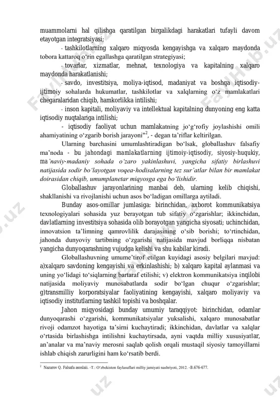 globallashuv tushunchasiga olimlar tomonidan berilgan: "globallashuv: - insoniyat taraqqiyoti va jamiyat hayotining jahon miqyosida integratsiyalashishi natijasida sodir bo‘layotgan jarayonlarning olamshumul ahamiyat kasb etishi; - jahon iqtisodiyotining sarmoya, ishchi kuchi va kashfiyotli oqimining kengayishi, shuningdek, mamlakatlarning jahon miqyosidagi iqtisodiy 1 eyrnob b.c. cymhoctt rao6anh3auhh // rno^anroahha y^e6hhk -m.: h3g-bo parc, 2008. -c.17-18. muammolarni hal qilishga qaratilgan birgalikdagi harakatlari tufayli davom etayotgan integratsiyasi; - tashkilotlarning xalqaro miqyosda kengayishga va xalqaro maydonda tobora kattaroq o‘rin egallashga qaratilgan strategiyasi; - tovarlar, xizmatlar, mehnat, texnologiya va kapitalning xalqaro maydonda harakatlanishi; - savdo, investitsiya, moliya-iqtisod, madaniyat va boshqa iqtisodiy- ijtimoiy sohalarda hukumatlar, tashkilotlar va xalqlarning o‘z mamlakatlari chegaralaridan chiqib, hamkorlikka intilishi; - inson kapitali, moliyaviy va intellektual kapitalning dunyoning eng katta iqtisodiy nuqtalariga intilishi; - iqtisodiy faoliyat uchun mamlakatning jo‘g‘rofiy joylashishi omili ahamiyatining o‘zgarib borish jarayoni" 2 , - degan ta’riflar keltirilgan. ularning barchasini umumlashtiradigan bo‘lsak, globallashuv falsafiy ma’noda - bu jahondagi mamlakatlarning ijtimoiy-iqtisodiy, siyosiy-huqukiy, ma’naviy-madaniy …
