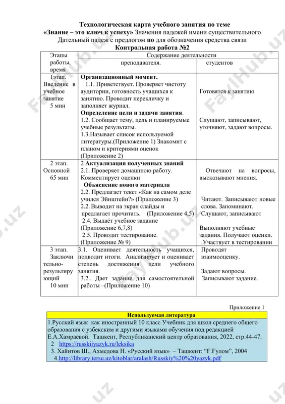«знание – это ключ к успеху» значения падежей имени существительного дательный падеж с предлогом по для обозначения средства связи контрольная работа №2 этапы работы, время содержание деятельности преподавателя. студентов 1этап. введение в учебное занятие 5 мин организационный момент. 1.1. приветствует. проверяет чистоту аудитории, готовность учащихся к занятию. проводит перекличку и заполняет журнал. определение цели и задачи занятия. 1.2. сообщает тему, цель и планируемые учебные результаты. 1.3.называет список используемой литературы.(приложение 1) знакомит с планом и критериями оценок (приложение 2) готовятся к занятию слушают, записывают, уточняют, задают вопросы. 2 этап. основной 65 мин 2 актуализация полученных знаний 2.1. проверяет домашнюю работу. комментирует оценки объяснение нового материала 2.2. предлагает текст «как на самом деле учился эйнштейн?» (приложение 3) 2.2. выводит на экран слайды и предлагает прочитать. (приложение 4,5) 2.4. выдаёт учебное задание (приложение 6,7,8) 2.5. проводит тестирование. (приложение № 9) отвечают на вопросы, высказывают мнения. читают. записывают новые слова. запоминают. слушают, записывают выполняют …