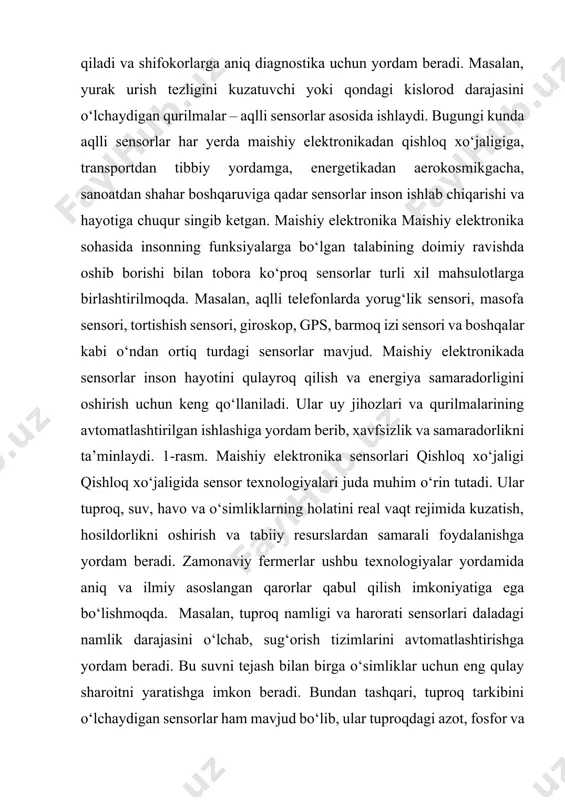 elektronikada sensorlar inson hayotini qulayroq qilish va energiya samaradorligini oshirish uchun keng qo‘llaniladi. ular uy jihozlari va qurilmalarining avtomatlashtirilgan ishlashiga yordam berib, xavfsizlik va samaradorlikni ta’minlaydi. 1-rasm. maishiy elektronika sensorlari qishloq xo‘jaligi qishloq xo‘jaligida sensor texnologiyalari juda muhim o‘rin tutadi. ular tuproq, suv, havo va o‘simliklarning holatini real vaqt rejimida kuzatish, hosildorlikni oshirish va tabiiy resurslardan samarali foydalanishga yordam beradi. zamonaviy fermerlar ushbu texnologiyalar yordamida aniq va ilmiy asoslangan qarorlar qabul qilish imkoniyatiga ega bo‘lishmoqda. masalan, tuproq namligi va harorati sensorlari daladagi namlik darajasini o‘lchab, sug‘orish tizimlarini avtomatlashtirishga yordam beradi. bu suvni tejash bilan birga o‘simliklar uchun eng qulay sharoitni yaratishga imkon beradi. bundan tashqari, tuproq tarkibini o‘lchaydigan sensorlar ham mavjud bo‘lib, ular tuproqdagi azot, fosfor va kaliy miqdorini tahlil 758 international scientific and practical conference “smart technologies and innovative approaches in research: building a digital future”, february 22, 2025 qilib, qaysi o‘g‘itni va qanchalik ko‘p ishlatish kerakligini aniqlashga yordam …