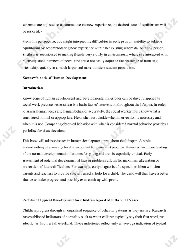 an inability to achieve equilibrium by accommodating new experience within her existing schemata. as a shy person, sheila was accustomed to making friends very slowly in environments where she interacted with relatively small numbers of peers. she could not easily adjust to the challenge of initiating friendships quickly in a much larger and more transient student population. zastrow’s book of human development introduction knowledge of human development and developmental milestones can be directly applied to social work practice. assessment is a basic fact of intervention throughout the lifespan. in order to assess human needs and human behavior accurately, the social worker must know what is considered normal or appropriate. he or she must decide when intervention is necessary and when it is not. comparing observed behavior with what is considered normal behavior provides a guideline for these decisions. this book will address issues in human development throughout the lifespan. a …