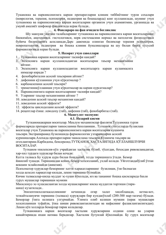я, невропатология, педиатрия ва бошка клиник йуналишларда ва шу билан бирга хусусий фармакологияда керак булади. 5. назорат учун саволлари 1. тутканокка караши воситаларнинг таснифи кандай? 1. эплепсияга карши кулланиладаиган воситаларни таъсир механизмини айтинг. 1. эплепсияга карши кулланиладаиган восситаларга карши куланмасига нималар киради ? 1. фенобарбитални асосий таъсирини айтинг? 1. дифенини қўлланиши учун кўрсатмалар ? 1. карбамазепини асосий таъсири? 1. триметиниқўлланиши учун кўрсатмалар ва карши курсатмалар? 1. паркинсонизмга карши воситаларнинг таснифи кандай? 1. уларнинг таъсир механизмини айтинг ? 1. леводопни асосий таъсир механизми кандай? 1. леводопни асосий эффекти? 1. эффекты циклодолани асосий эффекти? 14. рецептлар ёзиш: леводопу (таб), дифенин (таб), фенобарбитал (таб). 6. машгулот мазмуни: 6.1. назарий кисми тутканоккакарши воситалар. маълум механизмлар фаоляти.тутуанокка турли формаларида препаратларни таккосланиш бахоланиши.. тутканок статусларда булаклаш воситалар учун.туканокка ва паркинсонизмга карши воситаларни кушимча таъсири.экстрапирамид бузилишида фармокологик узгаришларни асосий куринишлари.алохида препаратларни таккослама таъсири.кушимча таъсири ва огохлантириш.карбидопа, бенсеразид.тутқаноқ хасталигида қўлланшлувчи воситалар. тутканок-эпилепсия-кўп учрайдиган хасталик бўлиб, тўсатдан, бехосдан ривожланадиган, …