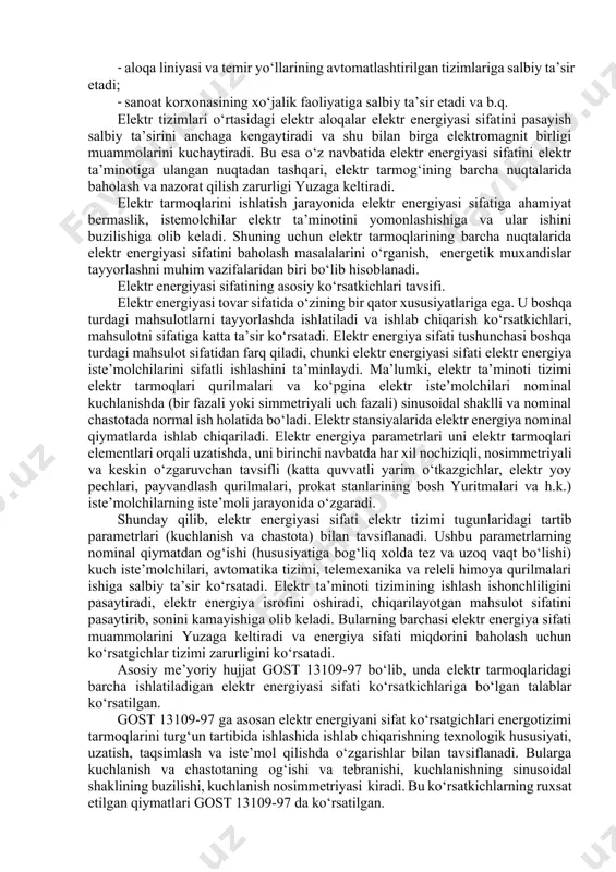 h hisobiga energiya resurslariga ishlab chiqarish harajatlarini minimallashtirish maqsadida energiyani hisobga olish kattaliklarining parametrlarini oldindan bashorat qilish (qisqa, o‘rta va uzoq muddatili); · inson ishtirokini minimumga keltirish va boshqarish sifatini ta’minlash hisobiga energiya resurslariga ishlab chiqarish harajatlarini minimallashtirish maqsadida ma’lum mezonlar va iste’molchilar-rostlagichlarni ulash/uzish funksiyalarida prioritet sxemalar asosida energiya iste’molini avtomatik boshqarish; · sinxron o‘lchashlarni ta’minlash hisobiga energiya resurslari ishlab chiqarish bilan bog‘liq bo‘lmagan harajatlarni minimallashtirish maqsadida yagona tizim vaqtini ushlab turish. ishlab chiqarish korxonalarining ko‘plab amaldagi eenhat o‘z tuzilmaviy va funksional cheklashlari tufayli ko‘rib chiqilgan masalalarni faqat bir qismini yechadi. elektr energiyasi sifatining pasayishi ayrim elektr iste’molchilarining ishlashiga, energotizim parametrlarining to‘liq me’yorida bo‘lishiga salbiy ta’sir ko‘rsatadi. elektr tarmoqlarida elektr energiyasi sifatini pasayishi quyidagi salbiy oqibatlarga olib keladi: · elektr tarmog‘ining barcha elementlarida elektr energiya isrofining ortishiga; · mashinalarning aylanuvchi qismini qo‘shimcha qizishiga, izolyasiyaning eskirishini tezlashishiga, elektr qurilmalarning ishlash muddatining qisqartiradi; · elektr energiyasi iste’moli va elektr qurilmalarining iste’mol quvvatining …