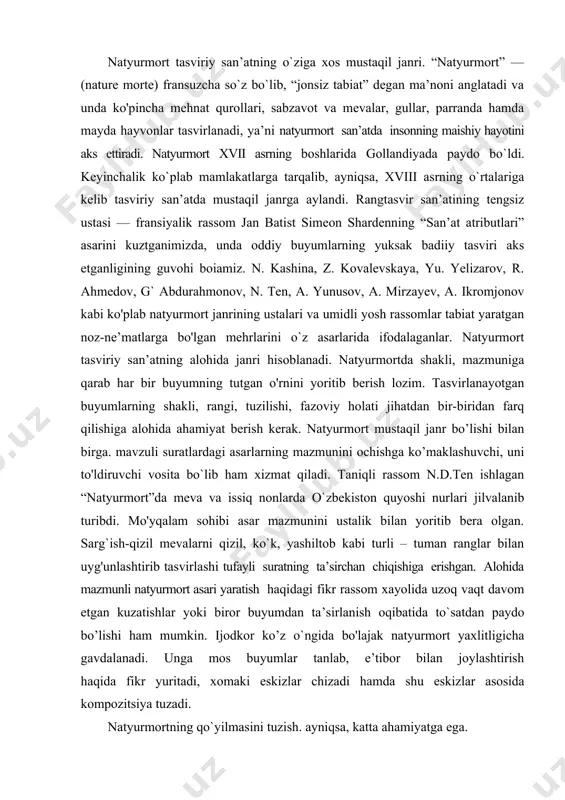 mazmunini ochishga ko’maklashuvchi, uni to'ldiruvchi vosita bo`lib ham xizmat qiladi. taniqli rassom n.d.ten ishlagan “natyurmort”da meva va issiq nonlarda o`zbekiston quyoshi nurlari jilvalanib turibdi. mo'yqalam sohibi asar mazmunini ustalik bilan yoritib bera olgan. sarg`ish-qizil mevalarni qizil, ko`k, yashiltob kabi turli – tuman ranglar bilan uyg'unlashtirib tasvirlashi tufayli suratning ta’sirchan chiqishiga erishgan. alohida mazmunli natyurmort asari yaratish haqidagi fikr rassom xayolida uzoq vaqt davom etgan kuzatishlar yoki biror buyumdan ta’sirlanish oqibatida to`satdan paydo bo’lishi ham mumkin. ijodkor ko’z o`ngida bo'lajak natyurmort yaxlitligicha gavdalanadi. unga mos buyumlar tanlab, e’tibor bilan joylashtirish haqida fikr yuritadi, xomaki eskizlar chizadi hamda shu eskizlar asosida kompozitsiya tuzadi. natyurmortning qo`yilmasini tuzish. ayniqsa, katta ahamiyatga ega. bajaradigan vazifasini nazarda tutib, natyurmortdagi buyumlar turli holatlarda qo`yiladi. natyurmortda tasvirlanadigan buyumlarning o'lchamlari turlicha bo'lishi maqsadga muvofiq. kichikroq buyumlar oldinroqda, yiriklari orqaroqda tasvirlanadi. natyurmort tuzganda uning foniga ahamiyat berish kerak. qo`yilgan natyurmortning umumiy tusini hisobga olib, ochiq ranglardagi natyurmort qo’yilmalari uchun qoramtir …