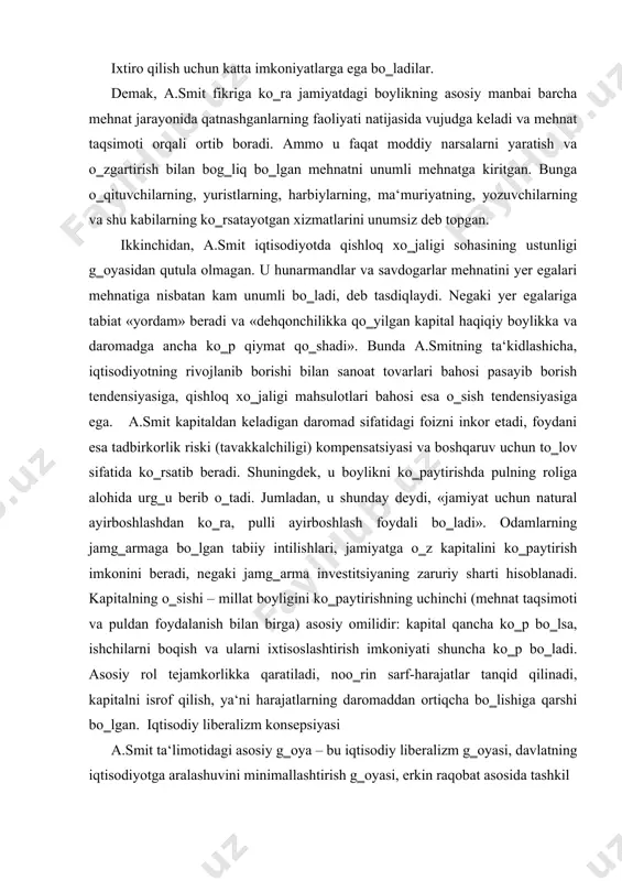 hnat taqsimoti va puldan foydalanish bilan birga) asosiy omilidir: kapital qancha ko‗p bo‗lsa, ishchilarni boqish va ularni ixtisoslashtirish imkoniyati shuncha ko‗p bo‗ladi. asosiy rol tejamkorlikka qaratiladi, noo‗rin sarf-harajatlar tanqid qilinadi, kapitalni isrof qilish, ya‘ni harajatlarning daromaddan ortiqcha bo‗lishiga qarshi bo‗lgan. iqtisodiy liberalizm konsepsiyasi a.smit ta‘limotidagi asosiy g‗oya – bu iqtisodiy liberalizm g‗oyasi, davlatning iqtisodiyotga aralashuvini minimallashtirish g‗oyasi, erkin raqobat asosida tashkil topadigan baho yordamida iqtisodiyotning o‗zini o‗zi boshqarish g‗oyasidir. uning tushunchasi bo‗yicha, jamiyatda qachon shaxsiy manfaatlar ijtimoiy manfaatlardan ustun tursa, ya‘ni qachonki jamiyat manfaatlari uning a‘zolari manfaatlarining yig‗indisi deb qaralsa, shundagina bozor qonunlari iqtisodiyotga ko‗proq ta‘sir ko‗rsatadi. odamlarning o‗z moddiy ahvolini yaxshilashga bo‗lgan tabiiy intilishi – bu shunday kuchli omilki, agar uning amal qilishiga xalaqit berilmasa, deydi u, unda u o‗z-o‗zidan jamiyatni farovonlikka olib kelishga qodir. a.smit xususiy tadbirkorlikni rivojlanishining ikki shartini ko‗rsatib beradi: 1. shaxsiy manfaat; 2. raqobat. u monomorliyalarga qarshi chiqqan. raqobat qancha kuchli bo‗lsa, monopolizm ehtimoli shuncha …