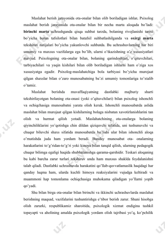 nishni talab qiladi. dastlabki uchrashuvda harakatini qo’llab-quvvatlamaslik haqidagi har qanday luqma ham, ularda kuchli himoya reaksiyalarini vujudga keltiradi va muammoni hap tomonlama ochiqchasiga muhokama qiladigan yo’llarni yopib qo’yadi. shu bilan birga ota-onalar bilan birinchi va ikkinchi uchrashuvlarda maslahat berishning maqsad, vazifalarini tushuntirishga e’tibor berish zarur. shuni hisobga olish zarurki, respublikamiz sharoitida, psixologik xizmat endigina tashkil topayapti va aholining amalda psixologik yordam olish tajribasi yo’q, ko’pchilik ota-onalarda psixologik xizmat haqida noto’g’ri tasavvurlar paydo bo’lgan (maslahat berish jarayonining murakkabligi va ko’p vaqtni olganligi uchun noto’g’ri baholash, tayyor tashxis (diagnoz) olishga ehtiyoj va boshqalar). shuning uchun ota-onalar bilan dastlabki uchrashuvlardagi muhim vazifalardan biri bola muammolarini birgalikda va har tomonlama tahlil qilishga tayyorlikni (ustanovkani) shakllantirish, tekshiruvning maqsadlarini, maslahat berish ishining vazifalarini tushuntirishdan iborat. bolaga boshqa mutaxassislarga maslahat uchun yo’llanma berish ham maxsus tushuntirishni talab qiladi. maslahat berish ishining har bir bosqichida psixolog muammoni har tomonlama qarab chiqishi va o’zining qiziqarli munosabati balan ota-onalarni og’ir …
