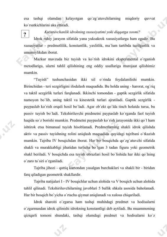 gida analizatorlar qabul qilayotgan tashqi qo`zg`atuvchilarning sifat jihatdan farqlari ajratiladi. intensivligi esa tashqi olamdan kelayotgan qo`zg`atuvchilarning miqdoriy quvvat ko`rsatkichlarini aks ettiradi. ( ? )kuzatuvchanlik idrokning xususiyatimi yoki diqqatga xosmi? idrok ruhiy jarayon sifatida yana yuksakrok xususiyatlarga ham egadir. bu xususiyatlar - predmetlilik, konstantlik, yaxlitlik, ma`lum tartibda tuzilganlik va umumiylikdan iborat. mazkur mavzuda biz tuyish va ko`rish idrokini eksperimental o`rganish metodlariga, ularni tahlil qilishining eng oddiy usullariga murojaat qilishimiz mumkin. “tuyish” tushunchasidan ikki xil o`rinda foydalanilishi mumkin. birinchidan - teri sezgirligini ifodalash maqsadida. bu holda uning - harorat, og`riq va taktil sezgirlik turlari farqlanadi. ikkinchi tomondan - gaptik sezgirlik sifatida namoyon bo`lib, uning taktil va kinestetik turlari ajratiladi. gaptik sezgirlik - paypaslab ko`rish orqali hosil bo`ladi. agar ob`ekt qo`lda tinch holatda tursa, bu passiv tuyish bo`ladi. tekshiriluvchi predmetni paypaslab ko`rganda faol tuyish haqida so`z borishi mumkin. predmetni paypaslab ko`rish jarayonida ikki qo`l ham ishtirok etsa bimanual tuyish hisoblanadi. predmetlarning shakli idrok …