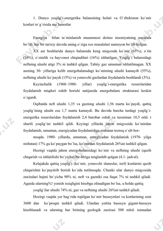ining ulushi esa 1,7 marta kamaydi. bu davrda barcha turdagi yoqilg`i-energetika resurslaridan foydalanish 2,4 barobar oshdi va taxminan 10,5 mld. t shartli yoqilg`ini tashkil qildi. keyingi yillarda jahon miqyosida ko`mirdan foydalanish, umuman, energiyadan foydalanishga nisbatan tezroq o`sib bor- moqda. 1980- yillarda, umuman, energiyadan foydalanish (1970- yilga nisbatan) 17% ga ko`рaygan bo`lsa, ko`mirdan foydalanish 26%ni tashkil qilgan. hozirgi vaqtda jahon energobalansidagi ko`mir va neftning ulushi (qazib chiqarish va ishlatilishi bo`yicha) bir-biriga tenglashib qolgan (4.1- jadval). kelajakda qattiq yoqilg`i (ko`mir, yonuvchi slaneslar, torf) konlarini qazib chiqarishni ko`рaytirib borish ko`zda tutilmoqda. chunki ular dunyo miqyosida zaxiralari hajmi bo`yicha 90% ni, neft va gazniki esa faqat 7% ni tashkil qiladi. agarda ularning%! yonish issiqligini hisobga olinadigan bo`lsa, u holda qattiq yoqilg`ilar ulushi 74% ni, gaz va neftning ulushi 26%ni tashkil qiladi. hozirgi vaqtda yer bag`rida toрilgan ko`mir basseynlari va konlarining soni 3600 dan ko`рroqni tashkil qiladi. ulardan yettita basseyn gigant-basseyn hisoblanadi va ularning har …
