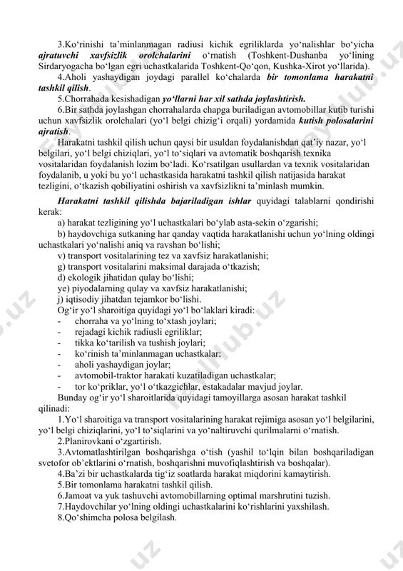 lari bilan birgalikda avtobuslar to‘xtab turishi uchun «cho‘ntak» quriladi. transport oqimini yo‘nalishlar bo‘yicha ajratishda quyidagi ishlar rejalashtiriladi: 1.ajratuvchi polosa yordamida alohida yo‘nalishlar bo‘yicha yo‘l qatnov qismini bitta yaxlit yo‘l poyida joylashtirish, masalan, toshkent-termiz yo‘lining jizzaxgacha bo‘lgan bo‘lagida, tahy, kiev-barispol, moskva-domodedova va h.k. 2.yo‘nalishlar bo‘yicha qatnov qismini alohida yo‘l poyida joylashtirish, masalan, toshkent-chimkent yo‘lida va ko‘pchilik chet el yo‘llarida. 3.ko‘rinishi ta’minlanmagan radiusi kichik egriliklarda yo‘nalishlar bo‘yicha ajratuvchi xavfsizlik orolchalarini o‘rnatish (toshkent-dushanba yo‘lining sirdaryogacha bo‘lgan egri uchastkalarida toshkent-qo‘qon, kushka-xirot yo‘llarida). 4.aholi yashaydigan joydagi parallel ko‘chalarda bir tomonlama harakatni tashkil qilish. 5.chorrahada kesishadigan yo‘llarni har xil sathda joylashtirish. 6.bir sathda joylashgan chorrahalarda chapga buriladigan avtomobillar kutib turishi uchun xavfsizlik orolchalari (yo‘l belgi chizig‘i orqali) yordamida kutish polosalarini ajratish. harakatni tashkil qilish uchun qaysi bir usuldan foydalanishdan qat’iy nazar, yo‘l belgilari, yo‘l belgi chiziqlari, yo‘l to‘siqlari va avtomatik boshqarish texnika vositalaridan foydalanish lozim bo‘ladi. ko‘rsatilgan usullardan va texnik vositalaridan foydalanib, u yoki bu yo‘l …