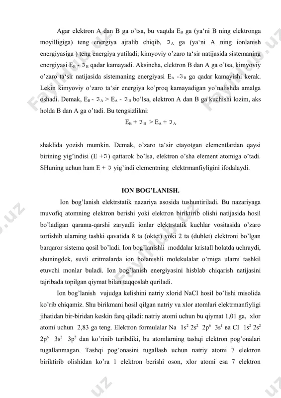 i – 1s2 2s2 2p6 3s2 3p6 (bu xlorid – ion ci –). na+ va ci – ionlari orasida elektrstatik tortishish kuchlari vujudga keladi, natijada naci birikma hosil bo’ladi. ionlar orasida elektrstatik tortishuv tufayli vujudga keladigan kimyoviy bog’lanish elektrvalent yoki ionli bog’lanish deyiladi. ionlarning bir-biriga tortilish yo’li bilan hosil bo’lgan birikmalar ionli birikmalar deyiladi. ionli birikmalarning elektrmanfiyligi jihatidan bir-biridan keskin farq qiladigan atomlar, masalan i va ii guruxlar bosh guruhchalaridagi elementlarning atomlari bilan vi va vii guruhlarning bosh guruhchalaridagi elementlarning atomlari hosil qiladi. ionli birikmalar nisbatan ko’p emas. natriy xlorid naci molekulalari faqat bug’ holatdagina mavjud bo’ladi. ionli birikmalar qattik (kristall) xolatda ma‘lum qonuniyat bilan joylashgan musbat va manfiy ionlardan tarkib topadi. bu holda molekulalar bo’lmaydi. kovalent bog’lanish kimyoviy boglanishning ancha umumiy turidir. bog’lanish nazariyasi ionli bog’lanishning kovalent bog’lanishdan vujudga kelishini umumiy elektron juftning haddan tashqari bir tomonlama qutblanishi bilan tushuntiradi, unda umumiy elektronlar jufti birikayotgan atomlardan bittasining ihtiyoriga o’tadi. …