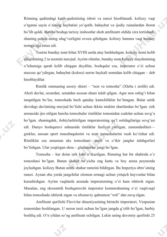 lari—greklar, asosan sport musobaqalarini va teatr tomoshalarini xush ko’rishar edi. rimliklar esa umuman aks tomoshani—qonli va o’tkir janglar talabgorlari bo’lishgan. ular yoqtirgan shou – gladiatorlar jangi bo’lgan. tomosha – har doim sirk kabi o’tkazilgan. rimning har bir shahrida o’z tomoshasi bo’lgan. butun shahar bo’yicha eng katta va boy arena poytaxtda joylashgan. kolizey butun umrli shahar ramzini bildirgan. bu imperiya obro’sining ramzi. aynan shu yerda jangchilar olomon ermagi uchun yirtqich hayvonlar bilan kurashishgan. ayrim vaqtlarda arenada imperatorning o’zi ham ishtirok etgan. masalan, eng ekssentrik boshqaruvchi imperator kommodusning o’zi vaqtivaqti bilan tomoshada ishtirok etgan va afsonaviy qahramon “roli” dan zavq olgan. amfiteatr qurilishi flavivlar dinastiyasining birinchi imperatori, vespasian tomonidan boshlangan. u neron taxti uchun bo’lgan jangda g’olib bo’lgan, harbiy boshliq edi. o’n yildan so’ng amfiteatr ochilgan. lekin uning davomiy qurilishi 25 yilga cho’zilgan. amfiteatrni vespasianning o’g’li tit ochgan. bu kun e.a. 80-yilda bo’lgan, rim 100 kun kolizey ochilishini bayram qilgan. kolesnitsalardagi poygalar, …