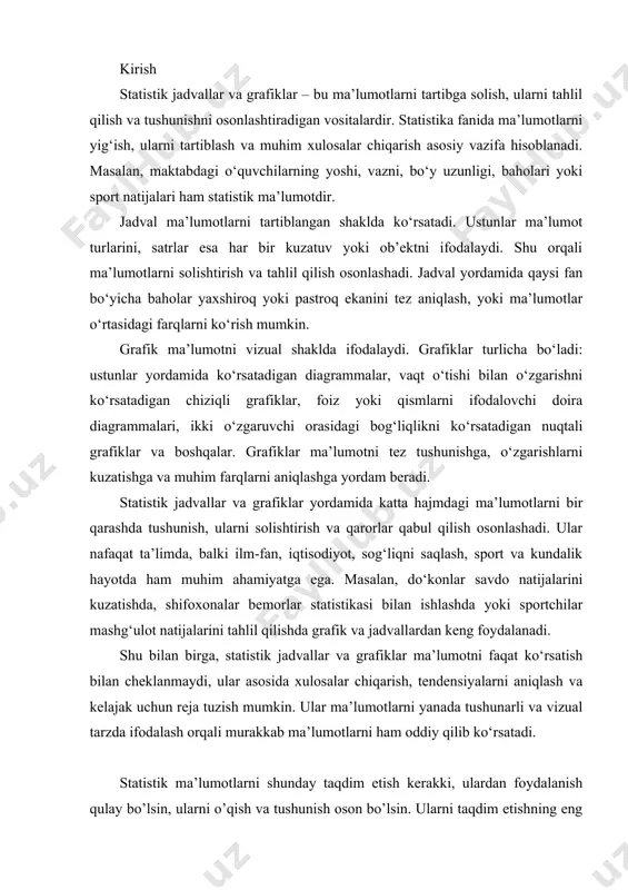 atishda, shifoxonalar bemorlar statistikasi bilan ishlashda yoki sportchilar mashg‘ulot natijalarini tahlil qilishda grafik va jadvallardan keng foydalanadi. shu bilan birga, statistik jadvallar va grafiklar ma’lumotni faqat ko‘rsatish bilan cheklanmaydi, ular asosida xulosalar chiqarish, tendensiyalarni aniqlash va kelajak uchun reja tuzish mumkin. ular ma’lumotlarni yanada tushunarli va vizual tarzda ifodalash orqali murakkab ma’lumotlarni ham oddiy qilib ko‘rsatadi. statistik ma’lumotlarni shunday taqdim etish kerakki, ulardan foydalanish qulay bo’lsin, ularni o’qish va tushunish oson bo’lsin. ularni taqdim etishning eng kamida 3 ta usuli mavjud: matnda so’z bilan bayon etish, jadval zuhurida va grafiklar orqali tasvirlash. ma’lumotlarni so’z bilan matnda bayon etish ko’rinishda yaxshi yo’lga o’xshab tuyulsa ham, ammo sub’ektning mahoratiga, ma’lumotlarni talqin qilishdagi o’ziga xoslikka bog’liq. bundan tashqari, bu holda ularni har taraflama tushunish, bog’lanishlarini payqash birmuncha og’irlashadi. 1. statistik jadvallarning mohiyati va ahamiyati.. jadval statistik ma’lumotlarni yaqqol, ixcham va umumlash-tirib taqdim etish usulidir statistik axborotlarni jadvalda ifodalash so’z bilan bayon etishga qaraganda …