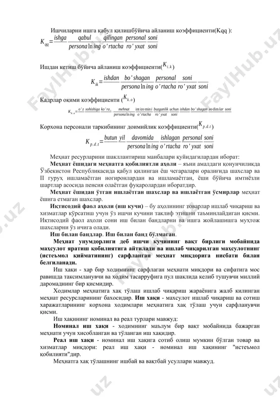 хизмати ходимлари (агентлар, ғазначилар, иш юритувчилар, котиблар, статистлар ва х.к.). кадрларнинг корхонада харакатланишини тавсифлаш учун куйидаги кўрсаткичлар хисобланади ва тахлил килинади: ишчиларни ишга қабул қилишбўйича айланиш коэффициенти(kqq ): ишдан кетиш бўйича айланиш коэффициенти() кадрлар оқими коэффициенти () корхона персонали таркибининг доимийлик коэффициенти() меҳнат ресурларини шакллантириш манбалари қуйидагилардан иборат: меҳнат ёшидаги меҳнатга қобилиятли аҳоли – яъни амалдаги қонунчиликда ўзбекистон республикасида қабул қилинган ёш чегаралари оралиғида шахслар ва ii гуруҳ ишламаётган ногиронлардан ва ишламаётган, ёши бўйича имтиёзли шартлар асосида пенсия олаётган фуқаролардан иборатдир. меҳнат ёшидан ўтган ишлаётган шахслар ва ишлаётган ўсмирлар меҳнат ёшига етмаган шахслар. иқтисодий фаол аҳоли (иш кучи) – бу аҳолининг товарлар ишлаб чиқариш ва хизматлар кўрсатиш учун ўз ишчи кучини таклиф этишни таъминлайдиган қисми. иқтисодий фаол аҳоли сони иш билан бандларни ва ишга жойлашишга муҳтож шахсларни ўз ичига олади. иш билан бандлар. иш билан банд бўлмаган. меҳнат унумдорлиги деб ишчи кучининг вақт бирлиги мобайнида маҳсулот яратиш қобилиятига айтилади ва …