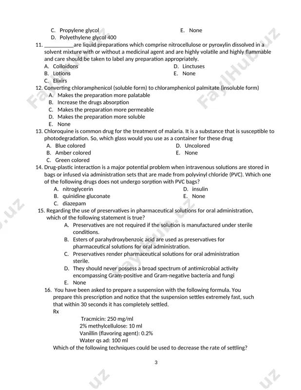 hydrolysis. b. oxidation c. photo-degradation d. lower temperature e. ph 10. which of the following solvents cannot be ingested orally with a formulation? a. ethanol b. glycerin c. propylene glycol d. polyethylene glycol 400 e. none 11. __________are liquid preparations which comprise nitrocellulose or pyroxylin dissolved in a solvent mixture with or without a medicinal agent and are highly volatile and highly flammable and care should be taken to label any preparation appropriately. a. colloidons b. lotions c. elixirs d. linctuses e. none 12. converting chloramphenicol (soluble form) to chloramphenicol palmitate (insoluble form) a. makes the preparation more palatable b. increase the drugs absorption c. makes the preparation more permeable d. makes the preparation more soluble e. none 13. chloroquine is common drug for the treatment of malaria. it is a substance that is susceptible to photodegradation. so, which glass would you use as a container for these drug a. …
