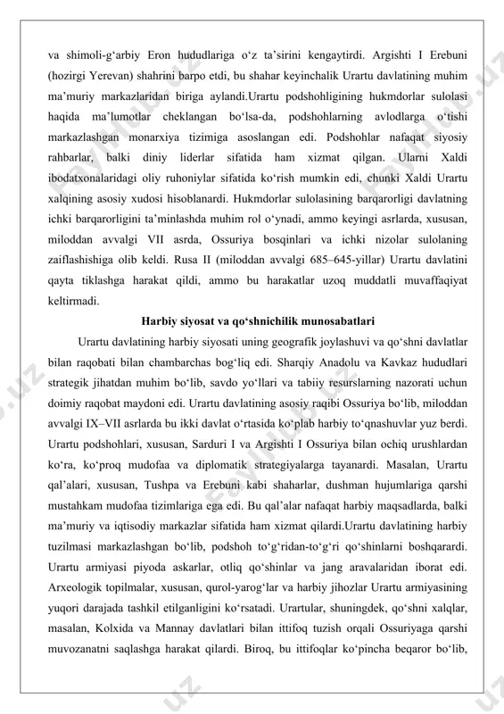 n avvalgi vii asrda, ossuriya bosqinlari va ichki nizolar sulolaning zaiflashishiga olib keldi. rusa ii (miloddan avvalgi 685–645-yillar) urartu davlatini qayta tiklashga harakat qildi, ammo bu harakatlar uzoq muddatli muvaffaqiyat keltirmadi. harbiy siyosat va qo‘shnichilik munosabatlari urartu davlatining harbiy siyosati uning geografik joylashuvi va qo‘shni davlatlar bilan raqobati bilan chambarchas bog‘liq edi. sharqiy anadolu va kavkaz hududlari strategik jihatdan muhim bo‘lib, savdo yo‘llari va tabiiy resurslarning nazorati uchun doimiy raqobat maydoni edi. urartu davlatining asosiy raqibi ossuriya bo‘lib, miloddan avvalgi ix–vii asrlarda bu ikki davlat o‘rtasida ko‘plab harbiy to‘qnashuvlar yuz berdi. urartu podshohlari, xususan, sarduri i va argishti i ossuriya bilan ochiq urushlardan ko‘ra, ko‘proq mudofaa va diplomatik strategiyalarga tayanardi. masalan, urartu qal’alari, xususan, tushpa va erebuni kabi shaharlar, dushman hujumlariga qarshi mustahkam mudofaa tizimlariga ega edi. bu qal’alar nafaqat harbiy maqsadlarda, balki ma’muriy va iqtisodiy markazlar sifatida ham xizmat qilardi.urartu davlatining harbiy tuzilmasi markazlashgan bo‘lib, podshoh to‘g‘ridan-to‘g‘ri qo‘shinlarni boshqarardi. …