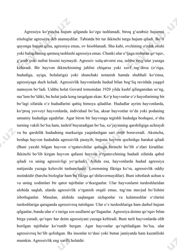 vor. xususan, u o‘zining dastlabki kommunikatsiya vazifasini o‘zgartirib, yangi ikkita vazifani bajarishga kirishadi: agressiyadan saqlanish hamda bir tur a’zolari ichidagi aloqalarni saqlab qolish. uchinchi muhim vazifasi bir turni qobiq ichida saqlab, boshqa turlardan himoyalash. bu bugungi kundagi me’yorlarning aniq ifodasidir. ijtimoiy me’yorlar va an’analarning mustahkamligi eng dahshatli urush - dinlararo urushga olib kelishi mumkin va bu bugungi kunda bunday holat kuzatilmoqda. kundalik hayotda ishlatilayotgan tushuncha bilan ilmiy atama har doim ham bir-biriga mos kelavermaydi. kundalik hayotda agressiya deganda biz ko‘proq adolatsiz, asossiz hujumni tushunamiz. etiologiyada agressivlik tushunchasi g‘azab, jahl, nafratni anglatadi. u hech qanaqa, ijobiy ham salbiy ham ko‘rinishga ega emas. bu ta’rifni k.lorens «g‘azab: agressiv xulq-atvorning tabiiy tarixi» nomli kitobida keltirib o‘tadi. agressiya ko‘pincha hujum qilganda ko‘zga tashlanadi, biroq g‘azabsiz hujumni etiologlar agressiya deb atamaydilar. tabiatda bir tur ikkinchi turga hujum qiladi. bo‘ri quyonga hujum qilsa, agressiya emas, ov hisoblanadi. shu kabi, ovchining o‘rdak otishi yoki baliqchining qarmoq tashlashi …