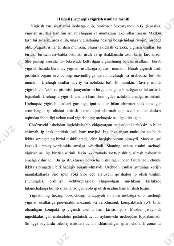 chunki ikkita strengadan biri haqiqiy buram olmaydi. urchuqli usullar guruhiga xorijiy mamlakatlarda siro spun yoki siro deb ataluvchi qo’shaloq ip olish usulini, shuningdek pishitish uchburchagida chiqayotgan michkani kichikroq tutamchalarga bo’lib shakllanadigan solo ip olish usulini ham kiritish lozim. yigirishning hozirgi bosqichdagi taraqqiyoti holatini inobatga olib, urchuqli yigirish usullariga pnevmatik, mexanik va aerodinamik kompaktlash yo’li bilan olinadigan kompakt ip yigirish usulini ham kiritish joiz. mazkur jarayonda ingichkalashgan mahsulotni pishitish uchun aylanuvchi urchuqdan foydalaniladi. so’nggi paytlarda trikotaj matolari uchun ishlatiladigan iplar, cho’zish zonasida yoki undan tashqarida aylanuvchi vyurok qo’llab soxta buram berib, kam buramli qilib yigirilmoqda. yigirishning mazkur usuli modifikatsiyalangan usul deb atalib, urchuqli yigirish guruhiga kiritilgan. shuningdek, cho’zish asbobining oldingi jufti qisqichiga monoip kiritilib, yigirilayotgan ip tarkibiga qo’shvoriladi. bunday ip keng tarqalgan bo’lib, ishlab chiqarishda «streych», standartda esa murakkab ip deb ataladi. shunday qilib, urchuqli (halqali) yigirish mashinasida strukturasi turlicha iplar shakllanadi. ularning bir qismigina quyida kengroq ko’rib chiqilgan. kompakt ip …