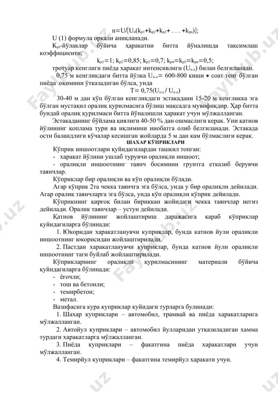 ўлса, бош йўлнинг трассаси осма йўлнинг тури ва конструкциясини тўлиқ белгилайди. эстакада ва кўприк–йўлларнинг эни ҳаракат интенсивлигига боғлиқ. ҳаракатнинг битта йўлкасининг эни 3,75-3,5 м. бир жинсли енгил ҳаракатдаги битта йўлкасининг ўтказувчанлик хусусияти: иўр =1000-1500 транспорт бирлиги соатига. агар эстакада, кўприк-йўл ва кўприкдан ўтувчи тахмин қилинаётган ҳаракатнинг таркиби маълум бўлса, унда интенсивлик қуйидаги формула билан аниқланади: и = ∑ ki * иi (1) бу ерда: иi-i-турдаги транспортнинг ҳаракат интенсивлиги; ki-бир жинсли автомобил ҳаракатига олиб келувчи коэффициент. енгил автомобил учун – 1; 3 тоннагача бўлган юк автомобиллари учун-1,5; 3-5 тонна чегарасидаги юк автомобиллари учун-2; троллейбус учун-3; автомобил ва троллейбуслар бирлиги юкланишга ҳисобланмайди. юкланиш турлари учун - 4; мотоцикллар учун - 0,5; велосипедлар учун - 0,3 олинади. йўлаклар сони n қуйидаги формула ёрдамида аниқланади: nuun(kp1kp2kp3 . . . kpn) u (1) формула орқали аниқланади. kpi-йўлаклар бўйича ҳаракатни битта йўналишда тақсимлаш коэффициенти kp11 kp20,85 kp30,7 kp4kp5kpn0,5 тротуар кенглиги пиёда ҳаракат интенсивлиги (uп.х) билан белгиланади. …