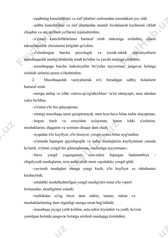 hkam joy oldi; · ushbu kamchiliklar va zaif jihatlardan unumli foydalanish loyihasini ishlab chiqdim va uni qo'llash yo'llarini rejalashtirdim; · o'zimni kamchiliklarimni bartaraf etish imkoniga erishdim, ularni takrorlamaslik choralarini belgilab qo'ydim; · o'zlashtirgan barcha psixologik va texnik-taktik imkoniyatlarni musobaqaoldi mashg'ulotlarida sinab ko'rdim va yaxshi natijaga erishdim; · musobaqaga barcha imkoniyatlar bo'yicha tayyorman, jangovar holatga erishish sirlarini puxta o'zlashtirdim. 2. musobaqaoldi vaziyatlarida ro'y beradigan salbiy holatlarni bartaraf etish: · menga tashqi va ichki «stress-qo'zg'atkichlan> ta'sir etmayapti, men ulardan xalos bo'ldim; · o'zimni a'lo his qilayapman; · ertangi musobaqa meni qiziqtirmaydi, men toza havo bilan nafas olayapman; - bugun tinch va osoyishta uxlayman, butun ichki a'zolarim, mushaklarim, diqqatim va xotiram chuqur dam oladi; · uyqudan a'lo kayfiyat, a'lo hissiyot, yorqin xotira bilan uyg'ondim; · o'rnimda bajargan qayishqoqlik va nafas mashqlarim kayfiyatimni yanada ko'tardi, o'zimni yengil his qilmoqdaman, «uchishga tayyorman»; - biroz yengil yugurganim, asta-sekin bajargan badantarbiya - chigilyozdi mashqlarim, toza nafas olish …