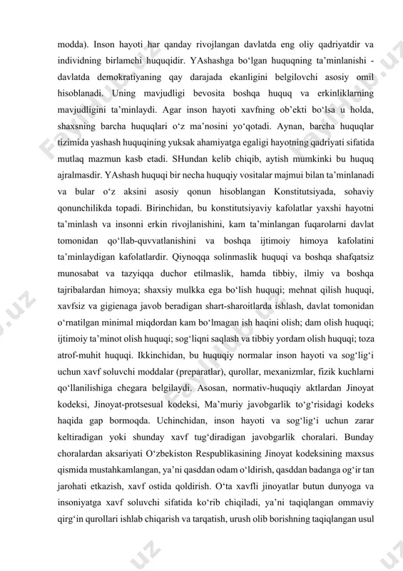 mutlaq mazmun kasb etadi. shundan kelib chiqib, aytish mumkinki bu huquq ajralmasdir. yashash huquqi bir necha huquqiy vositalar majmui bilan ta’minlanadi va bular o‘z aksini asosiy qonun hisoblangan konstitutsiyada, sohaviy qonunchilikda topadi. birinchidan, bu konstitutsiyaviy kafolatlar yaxshi hayotni ta’minlash va insonni erkin rivojlanishini, kam ta’minlangan fuqarolarni davlat tomonidan qo‘llab-quvvatlanishini va boshqa ijtimoiy himoya kafolatini ta’minlaydigan kafolatlardir. qiynoqqa solinmaslik huquqi va boshqa shafqatsiz munosabat va tazyiqqa duchor etilmaslik, hamda tibbiy, ilmiy va boshqa tajribalardan himoya; shaxsiy mulkka ega bo‘lish huquqi; mehnat qilish huquqi, xavfsiz va gigienaga javob beradigan shart-sharoitlarda ishlash, davlat tomonidan o‘rnatilgan minimal miqdordan kam bo‘lmagan ish haqini olish; dam olish huquqi; ijtimoiy ta’minot olish huquqi; sog‘liqni saqlash va tibbiy yordam olish huquqi; toza atrof-muhit huquqi. ikkinchidan, bu huquqiy normalar inson hayoti va sog‘lig‘i uchun xavf soluvchi moddalar (preparatlar), qurollar, mexanizmlar, fizik kuchlarni qo‘llanilishiga chegara belgilaydi. asosan, normativ-huquqiy aktlardan jinoyat kodeksi, jinoyat-protsesual kodeksi, ma’muriy javobgarlik to‘g‘risidagi kodeks haqida gap bormoqda. …