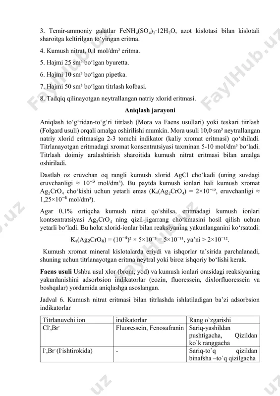 n oq rangli kumush xlorid agcl cho‘kadi (uning suvdagi eruvchanligi ≈ 10⁻⁵ mol/dm³). bu paytda kumush ionlari hali kumush xromat ag₂cro₄ cho‘kishi uchun yetarli emas (kₛ(ag₂cro₄) = 2×10⁻¹², eruvchanligi ≈ 1,25×10⁻⁴ mol/dm³). agar 0,1% ortiqcha kumush nitrat qo‘shilsa, eritmadagi kumush ionlari kontsentratsiyasi ag₂cro₄ ning qizil-jigarrang cho‘kmasini hosil qilish uchun yetarli bo‘ladi. bu holat xlorid-ionlar bilan reaksiyaning yakunlanganini ko‘rsatadi: kₛ(ag₂cro₄) = (10⁻⁴)² × 5×10⁻³ = 5×10⁻¹¹, ya’ni > 2×10⁻¹². kumush xromat mineral kislotalarda eriydi va ishqorlar ta’sirida parchalanadi, shuning uchun titrlanayotgan eritma neytral yoki biroz ishqoriy bo‘lishi kerak. faens usuli ushbu usul xlor (brom, yod) va kumush ionlari orasidagi reaksiyaning yakunlanishini adsorbsion indikatorlar (eozin, fluoressein, dixlorfluoressein va boshqalar) yordamida aniqlashga asoslangan. jadval 6. kumush nitrat eritmasi bilan titrlashda ishlatiladigan ba’zi adsorbsion indikatorlar titrlanuvchi ion indikatorlar rang o`zgarishi cl-,br- fluoressein, fenosafranin sariq-yashildan pushtigacha, qizildan ko`k ranggacha i-,br- (i-ishtirokida) - sariq-to`q qizildan binafsha –to`q qizilgacha i- eritrozin, fenosafranin qizildan to`q binafshagacha, qizildan yashilgacha …