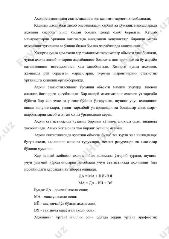 лиқ ҳолда олиб борилган. кўплаб маълумотларни ўрганиш натижасида аниқланган қонуниятлар бириичи марта аҳолининг туғилиши ва ўлиши билан боғлиқ жараёнларда аниқланган. ҳозирги кунда ҳам аҳоли ҳар томонлама тадқиқотлар объекти ҳисобланади, чунки аҳоли ишлаб чиқариш жараёнининг бовосита иштирокчиси ва бу жараён натижасининг истеъмолчиси ҳам ҳисобланади. ҳозирги кунда аҳолини, жамиятда рўй бераётган жараёнларни, турмуш шароитларини статистик ўрганишга қизиқиш ортиб бормоқда. аҳоли статистикасининг ўрганиш объекти маълум худудда яшовчи одамлар йиғиндиси ҳисобланади. хар қандай мамлакатнинг аҳолиси ўз таркиби бўйича бир хил эмас ва у вақт бўйича ўзгарувчан, шунинг учун аҳолининг яшаш қонуниятлари, унинг таркибий узгаришлари ва бошқалар аниқ шарт-шароитларни ҳисобга олган ҳолда ўрганилиши керак. аҳоли статистикасида кузатиш бирлиги кўпинча алоҳида одам, индивид ҳисобланади. аммо битта оила ҳам бирлик бўлиши мумкин. аҳоли статистикасида кузатиш объекти бўлиб эса турли хил йиғиндилар: бутун аҳоли, аҳолинипг алоҳида гуруҳлари, мсҳнат ресурслари ва хакозолар бўлиши мумкин. ҳар қандай жойнинг аҳолиси йил давомида ўзгариб туради, шунинг учун умумий кўрсаткичларни ҳисоблаш учун статистикада …