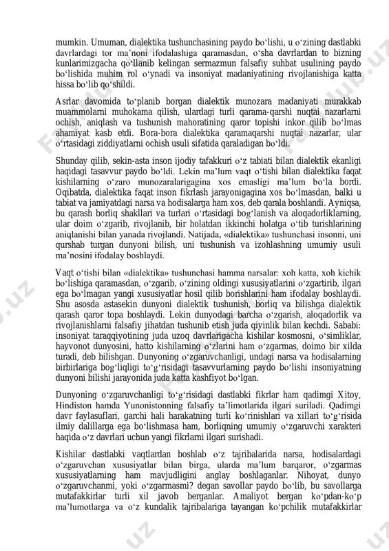 ’ati sifatida tushunish hatto o‘rta asrlarda ham davom etgan. buni o‘rta asrlar mutafakkiri per abelyarning «ha va yo‘q» nomli asari yaqqol tasdiqlaydi. dialektikaga munozara san’ati sifatida qarash o‘rta asrlarda yashagan o‘rta osiyo mutafakkirlariga ham xos bo‘lib, hatto bu narsa uyg‘onish davrlarida ham davom etgan. bu davr mutafakkirlarida ham dialektika savol-javob san’ati sifatida o‘zgacha fikrlarni rad qilish usuli bo‘lib xizmat qiladi. bunga misol qilib g.galileyning «dunyoning ikki sistemasi to‘g‘risidagi bahs» asarini ko‘rsatish mumkin. umuman, dialektika tushunchasining paydo bo‘lishi, u o‘zining dastlabki davrlardagi tor ma’noni ifodalashiga qaramasdan, o‘sha davrlardan to bizning kunlarimizgacha qo‘llanib kelingan sermazmun falsafiy suhbat usulining paydo bo‘lishida muhim rol o‘ynadi va insoniyat madaniyatining rivojlanishiga katta hissa bo‘lib qo‘shildi. asrlar davomida to‘planib borgan dialektik munozara madaniyati murakkab muammolarni muhokama qilish, ulardagi turli qarama-qarshi nuqtai nazarlarni ochish, aniqlash va tushunish mahoratining qaror topishi inkor qilib bo‘lmas ahamiyat kasb etdi. bora-bora dialektika qaramaqarshi nuqtai nazarlar, ular o‘rtasidagi ziddiyatlarni ochish usuli sifatida qaraladigan …