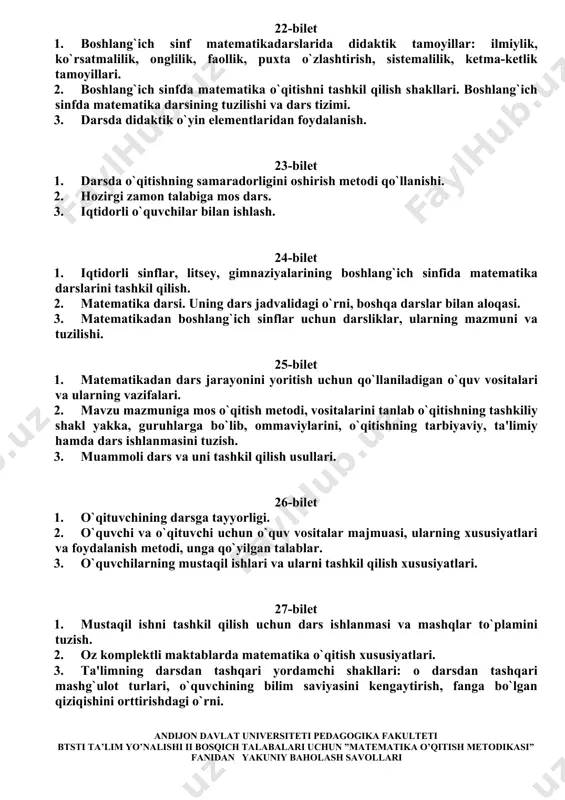 kil qilishga ko`yilgan talablar; uning tekshirish metodlari; darsdan tashqari mashg`ulot turlari, o`quvchining bilim saviyasini kengaytirish, fanga bo`lgan qiziqishini orttirishdagi o`rni. 3. turli qo`llanmalar va ulardan foydalanish. 22-bilet 1. boshlang`ich sinf matematikadarslarida didaktik tamoyillar: ilmiylik, ko`rsatmalilik, onglilik, faollik, puxta o`zlashtirish, sistemalilik, ketma-ketlik tamoyillari. 2. boshlang`ich sinfda matematika o`qitishni tashkil qilish shakllari. boshlang`ich sinfda matematika darsining tuzilishi va dars tizimi. 3. darsda didaktik o`yin elementlaridan foydalanish. 23-bilet 1. darsda o`qitishning samaradorligini oshirish metodi qo`llanishi. 2. hozirgi zamon talabiga mos dars. 3. iqtidorli o`quvchilar bilan ishlash. 24-bilet 1. iqtidorli sinflar, litsey, gimnaziyalarining boshlang`ich sinfida matematika darslarini tashkil qilish. 2. matematika darsi. uning dars jadvalidagi o`rni, boshqa darslar bilan aloqasi. 3. matematikadan boshlang`ich sinflar uchun darsliklar, ularning mazmuni va tuzilishi. 25-bilet 1. matematikadan dars jarayonini yoritish uchun qo`llaniladigan o`quv vositalari va ularning vazifalari. 2. mavzu mazmuniga mos o`qitish metodi, vositalarini tanlab o`qitishning tashkiliy shakl yakka, guruhlarga bo`lib, ommaviylarini, o`qitishning tarbiyaviy, ta'limiy hamda dars ishlanmasini …